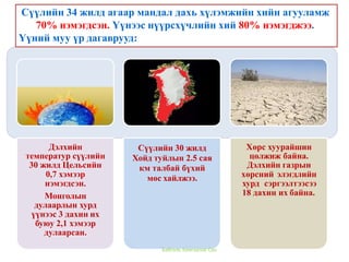 Дэлхийн
температур сүүлийн
30 жилд Цельсийн
0,7 хэмээр
нэмэгдсэн.
Монголын
дулаарлын хурд
үүнээс 3 дахин их
буюу 2,1 хэмээр
дулаарсан.
Сүүлийн 30 жилд
Хойд туйлын 2.5 сая
км талбай бүхий
мөс хайлжээ.
Хөрс хуурайшин
цөлжиж байна.
Дэлхийн газрын
хөрсний элэгдлийн
хурд сэргээлтээсээ
18 дахин их байна.
Сүүлийн 34 жилд агаар мандал дахь хүлэмжийн хийн агууламж
70% нэмэгдсэн. Үүнээс нүүрсхүчлийн хий 80% нэмэгджээ.
Үүний муу үр дагаврууд:
Байгаль Хамгаалах Сан
 