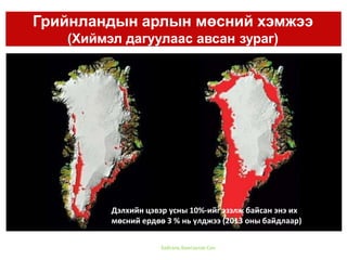 Грийнландын арлын мөсний хэмжээ
(Хиймэл дагуулаас авсан зураг)
Байгаль Хамгаалах Сан
Дэлхийн цэвэр усны 10%-ийг эзэлж байсан энэ их
мөсний ердөө 3 % нь үлджээ (2013 оны байдлаар)
 