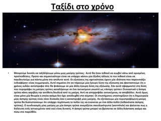 Ταξίδι στο χρόνο
• Μπορούμε λοιπόν να ταξιδέψουμε μέσω μιας μαύρης τρύπας; Αυτό θα ήταν πιθανό να συμβεί κάτω από ορισμένες
προϋποθέσεις. Πρώτο και σημαντικότερο είναι να υπάρχει κάπου μία έξοδος αλλιώς το πιο πιθανό είναι να
παγιδευτούμε για πάντα μέσα στο απόλυτο κενό. Οι εξισώσεις της σχετικότητας έχουν μία ιδιότητα που παρουσιάζει
ενδιαφέρον: είναι συμμετρικές. Αυτό σημαίνει ότι αν πάρουμε μία έγκυρη λύση της εξίσωσης και φανταστούμε ότι ο
χρόνος κυλάει αντίστροφα τότε θα φτάσουμε σε μία άλλη έγκυρη λύση της εξίσωσης. Εάν αυτό εφαρμοστεί στη λύση
που περιγράφει τις μαύρες τρύπες καταλήγουμε σε ένα αντικείμενο γνωστό ως «άσπρη τρύπα» Ουσιαστικά η άσπρη
τρύπα κάνει ακριβώς την αντίθετη δουλειά από τη μαύρη. Αντί να απορροφάει αντικείμενα, τα αποβάλλει. Αυτό όμως
είναι μόνο μία θεωρία η οποία ακόμα δεν έχει αποδειχθεί στο σύμπαν. Οι επιστήμονες υποστηρίζουν ότι η δημιουργία
μίας άσπρης τρύπας είναι τόσο δύσκολη όσο η καταστροφή μίας μαύρης. Αν εξετάσουμε μία περιστρεφόμενη μαύρη
τρύπα θα διαπιστώσουμε ότι υπάρχει περίπτωση το πεδίο της να ενώνεται με ένα άλλο πεδίο (πιθανότατα άσπρης
τρύπας). Ο συνδυασμός μίας μαύρης με μία άσπρη τρύπα ονομάζεται σκουληκότρυπα (wormhole) και φαίνεται πως η
διέλευση ενός αντικειμένου από εκεί είναι δυνατή. Η άσπρη τρύπα μπορεί να βρίσκεται σε άλλη διάσταση ακόμα και
πίσω στο παρελθόν.
 