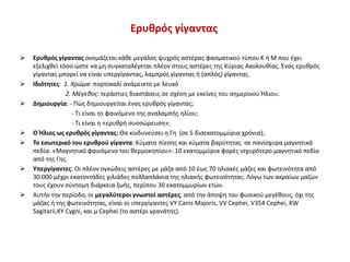 Ερυθρός γίγαντας
 Ερυθρός γίγαντας ονομάζεται κάθε μεγάλος ψυχρός αστέρας φασματικού τύπου K ή M που έχει
εξελιχθεί τόσο ώστε να μη συγκαταλέγεται πλέον στους αστέρες της Κύριας Ακολουθίας. Ένας ερυθρός
γίγαντας μπορεί να είναι υπεργίγαντας, λαμπρός γίγαντας ή (απλός) γίγαντας.
 Ιδιότητες: 1. Χρώμα: πορτοκαλί ανάμεικτο με λευκό
2. Μέγεθος: τεράστιες διαστάσεις σε σχέση με εκείνες του σημερινού Ήλιου.
 Δημιουργία: - Πώς δημιουργείται ένας ερυθρός γίγαντας;
- Τι είναι το φαινόμενο της αναλαμπής ηλίου;
- Τι είναι η «ερυθρή συσσώρευση»;
 Ο Ήλιος ως ερυθρός γίγαντας: Θα κινδυνεύσει η Γη (σε 5 δισεκατομμύρια χρόνια);
 Το εσωτερικό του ερυθρού γίγαντα: Κύματα πίεσης και κύματα βαρύτητας σε πανίσχυρα μαγνητικά
πεδία. «Μαγνητικό φαινόμενο του θερμοκηπίου»: 10 εκατομμύρια φορές ισχυρότερο μαγνητικό πεδίο
από της Γης.
 Υπεργίγαντες: Οι πλέον ογκώδεις αστέρες με μάζα από 10 έως 70 ηλιακές μάζες και φωτεινότητα από
30.000 μέχρι εκατοντάδες χιλιάδες πολλαπλάσια της ηλιακής φωτεινότητας. Λόγω των ακραίων μαζών
τους έχουν σύντομη διάρκεια ζωής, περίπου 30 εκατομμυρίων ετών.
 Αυτήν την περίοδο, οι μεγαλύτεροι γνωστοί αστέρες, από την άποψη του φυσικού μεγέθους, όχι της
μάζας ή της φωτεινότητας, είναι οι υπεργίγαντες VY Canis Majoris, VV Cephei, V354 Cephei, KW
Sagitarii,KY Cygni, και μ Cephei (το αστέρι γρανάτης).
 