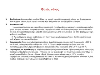 Φαιός νάνος
 Φαιός νάνος: Αποτυχημένος αστέρας λόγω της μικρής του μάζας και μικρής πίεσης και θερμοκρασίας
στον πυρήνα. Επειδή όμως λάμπει έστω και λίγο από μόνος του δεν θεωρείται πλανήτης.
 Χαρακτηριστικά:
1. Δημιουργείται όπως και τα αστέρια, δηλαδή από ένα σύννεφο που καταρρέει από αέριο και σκόνη,
χωρίς όμως να προκαλεί πυρηνική σύντηξη. Περιφέρεται μόνος στο διάστημα πράγμα που αποδεικνύει
ότι είναι όντως αστέρας και έχει μάζα 13 φορές μεγαλύτερη από αυτή του Δια και 0,07 φορές μικρότερη
από αυτή του Ήλιου.
2. Αν και λέγονται αλλιώς καφέ νάνοι, δεν έχουν συγκεκριμένο χρώμα. Έχουν βρεθεί φαιοί νάνοι σε
μωβ, κόκκινο και πορτοκαλί χρώμα.
 Θερμοκρασία : Ένας καφέ νάνος χαρακτηρίζεται ψυχρός όταν έχει επιφανειακή θερμοκρασία 1.000 °C
και θερμός με θερμοκρασία τουλάχιστον 2.000 °C. Όταν οι καφέ νάνοι έχουν ηλικία αρκετών
δισεκατομμυρίων ετών, έχουν επιφανειακή θερμοκρασία που κυμαίνεται από 120 °C έως 700 °C.
 Παρατήρηση και Ανακάλυψη: Οι καφέ νάνοι δεν παρατηρούνται εύκολα, εφόσον εκπέμπουν μόνο μικρή
ποσότητα υπέρυθρης ακτινοβολίας. . Η θεωρία για την ανακάλυψή του έγινε την δεκαετία του ΄60 με το
αρχικό όνομα Μαύρος Νάνος . Ο όρος «Φαιός Νάνος» πρωτοεμφανίστηκε το 1975. η πρώτη
επιβεβαίωση έγινε στα μέσα της δεκαετίας του 1990. Ο πιο κοντινός φαιός νάνος είναι οluhman 16, ένα
δυαδικό σύστημα φαιών νάνων που ανακαλύφθηκε το 2013.
 