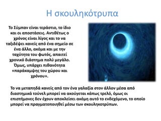 Η σκουληκότρυπα
Το Σύμπαν είναι τεράστιο, το ίδιο
και οι αποστάσεις. Αντιθέτως ο
χρόνος είναι λίγος και το να
ταξιδέψει κανείς από ένα σημείο σε
ένα άλλο, ακόμα και με την
ταχύτητα του φωτός, απαιτεί
χρονικό διάστημα πολύ μεγάλο.
Όμως, υπάρχει πιθανότητα
«παράκαμψης του χώρου και
χρόνου».
Το να μεταπηδά κανείς από τον ένα γαλαξία στον άλλον μέσα από
διαστημικά τούνελ μπορεί να ακούγεται κάπως τρελό, όμως οι
επιστήμονες δεν έχουν αποκλείσει ακόμη αυτό το ενδεχόμενο, το οποίο
μπορεί να πραγματοποιηθεί μέσω των σκουληκοτρύπων.
 