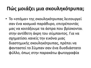 Πώς μοιάζει μια σκουληκότρυπα;
• Το «στόμα» της σκουληκότρυπας λειτουργεί
σαν ένα κοσμικό παράθυρο, επιτρέποντάς
μας να κοιτάξουμε τα άστρα που βρίσκονται
στην αντίθετη άκρη του σύμπαντος. Για να
σχηματίσει κανείς την εικόνα μιας
διαστημικής σκουληκότρυπας, πρέπει να
φανταστεί το Σύμπαν σαν ένα δυσδιάστατο
φύλλο, όπως στην παρακάτω φωτογραφία
 