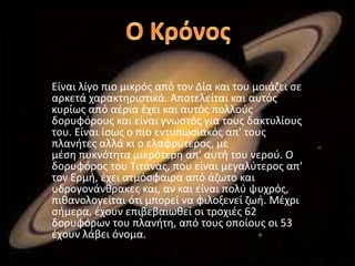 Είναι λίγο πιο μικρός από τον Δία και του μοιάζει σε
αρκετά χαρακτηριστικά. Αποτελείται και αυτός
κυρίως από αέρια έχει και αυτός πολλούς
δορυφόρους και είναι γνωστός για τους δακτυλίους
του. Είναι ίσως ο πιο εντυπωσιακός απ' τους
πλανήτες αλλά κι ο ελαφρύτερος, με
μέση πυκνότητα μικρότερη απ' αυτή του νερού. Ο
δορυφόρος του Τιτάνας, που είναι μεγαλύτερος απ'
τον Ερμή, έχει ατμόσφαιρα από άζωτο και
υδρογονάνθρακες και, αν και είναι πολύ ψυχρός,
πιθανολογείται ότι μπορεί να φιλοξενεί ζωή. Μέχρι
σήμερα, έχουν επιβεβαιωθεί οι τροχιές 62
δορυφόρων του πλανήτη, από τους οποίους οι 53
έχουν λάβει όνομα.
 