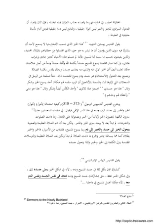 ‫أن‬ ‫ﻳﻘﺼﺪ‬ ‫ﻛﺎن‬‫ﻓﺈن‬ ، ‫اﳉﻤﻠﻪ‬ ‫ﺬﻩ‬ ‫ان‬‫ﺮ‬‫اﳌﻄ‬ ‫ﺟﻨﺎب‬ ‫ﻳﻘﺼﺪﻩ‬ ‫ﻣﺎ‬ ‫ﻓﻬﻢ‬ ‫ﻟﻪ‬‫و‬‫ﳏﺎ‬ ‫ﰲ‬ ‫اﺣﱰت‬ ‫اﳊﻘﻴﻘﺔ‬
‫ﻣﺄﺳﺎة‬ ‫أﻣﺎم‬ ‫ﻓﻨﺤﻦ‬ ‫ﺣﻘﻴﻘﻴﺎ‬ ‫دﻣﺎ‬ ‫ﻟﻴﺲ‬ ‫اﻟﻨﺎﺗﺞ‬‫و‬ ، ‫ﺣﻘﻴﻘﻴﺎ‬ ‫ﲢﻮﻻ‬ ‫ﻟﻴﺲ‬ ‫اﳋﻤﺮ‬‫و‬ ‫ﻟﻠﺨﺒﺰ‬ ‫اﺋﺮي‬‫ﺮ‬‫اﻟﺴ‬ ‫اﻟﺘﺤﻮل‬
، ‫اﻟﻌﻘﻴﺪة‬ ‫ﰲ‬ ‫ﺣﻘﻴﻘﻴﺔ‬
‫اﻟﺸﻬﻴﺪ‬ ‫ﻳﻮﺳﺘﲔ‬ ‫اﻟﻘﺪﻳﺲ‬ ‫ﻳﻘﻮل‬٢٠
"‫ﻫ‬‫أن‬ ‫ﻷﺣﺪ‬ ‫ﻳﺴﻤﺢ‬ ‫ﻻ‬ ‫اﻷﻓﺨﺎرﺳﺘﻴﺎ‬ ‫ﻧﺴﻤﻴﻪ‬ ‫اﻟﺬي‬ ‫اﳋﺒﺰ‬ ‫ﺬا‬
،‫اﳉﺪﻳﺪ‬ ‫ﺑﺎﳌﻴﻼد‬ ‫ﺧﻄﺎﻳﺎﻫﻢ‬ ‫ﻣﻦ‬ ‫ا‬‫ﻮ‬‫اﻏﺘﺴﻠ‬ ‫اﻟﺬي‬ ،‫ﺣﻖ‬ ‫ﻫﻮ‬ ‫ﺑﻪ‬ ‫ﻧﺒﺸﺮ‬ ‫ﻣﺎ‬ ‫أن‬ ‫ﻳﺆﻣﻨﻮن‬ ‫اﻟﺬﻳﻦ‬ ‫ﺳﻮى‬ ‫ﻓﻴﻪ‬ ‫ﻳﺸﺎرك‬
‫اﳌﺴﻴﺢ‬ ‫ﻟﻨﺎ‬ ‫ﺳﻠﻤﻪ‬ ‫ﻣﺎ‬ ‫ﲝﺴﺐ‬ ‫ﻳﻌﻴﺸﻮن‬ ‫اﻟﺬﻳﻦ‬‫و‬.‫اب‬‫ﺮ‬‫وﺷ‬ ‫ﻋﺎدى‬ ‫ﻛﺨﺒﺰ‬‫اﻷﺷﻴﺎء‬ ‫ﻫﺬﻩ‬ ‫ﻧﺘﺴﻠﻢ‬ ‫ﱂ‬ ‫ﻓﺄﻧﻨﺎ‬
‫ﺟ‬ ‫اﳌﺴﻴﺢ‬ ‫ﻳﺴﻮع‬ ‫ﳐﻠﺼﻨﺎ‬ ‫ﺻﺎر‬ ‫ﻛﻤﺎ‬‫ﺑﻞ‬ ،‫ﻋﺎدى‬،‫ﺧﻼﺻﻨﺎ‬ ‫أﺟﻞ‬ ‫ﻣﻦ‬ ً‫ﺎ‬‫ودﻣ‬ ً‫ا‬‫ﺟﺴﺪ‬ ‫أﲣﺬ‬‫و‬ ‫اﷲ‬ ‫ﺑﻜﻠﻤﺔ‬ ً‫ا‬‫ﺴﺪ‬
‫اﻟﺼﻼة‬ ‫ﺑﻜﻠﻤﺔ‬ ‫ﻳﻘﺪس‬ ،‫ودﻣﻨﺎ‬ ‫ﺟﺴﺪﻧﺎ‬ ‫ﻳﺘﻐﺬى‬ ‫ﻣﻨﻪ‬ ‫اﻟﺬي‬‫و‬ ‫ﻣﻨﻪ‬ ‫اﻵﰐ‬ ‫اﳋﺒﺰ‬ ‫أن‬ ً‫ﺎ‬‫أﻳﻀ‬ ‫ﺗﻌﻠﻤﻨﺎ‬ ‫ﻫﻜﺬا‬
‫اﻟﺘﺤﻮل‬ ‫ﺑﻌﺪ‬ ‫وﻳﺼﺒﺢ‬(‫اﻻﺳﺘﺤﺎﻟﺔ‬(‫ذاﺗﻪ‬ ‫اﳌﺘﺠﺴﺪ‬ ‫ﻳﺴﻮع‬ ‫ودم‬ ‫ﺟﺴﺪ‬ ‫ﻫﻮ‬.‫ﰲ‬ ‫اﻟﺮﺳﻞ‬ ‫ﻣﻦ‬ ‫ﺗﺴﻠﻤﻨﺎ‬ ً‫ﺎ‬‫ﺣﻘ‬
‫ﺑﺎﻷﻧﺎ‬ ‫اﳌﺴﻤﺎة‬‫و‬ ،‫ﻟﻨﺎ‬ ‫ﻛﻮﻫﺎ‬‫ﺗﺮ‬ ‫اﻟﱵ‬ ‫اﻟﺴﺠﻼت‬‫ﻫﻜﺬا‬ ‫ﳍﻢ‬ ‫ﺳﻠﻤﻪ‬ ‫اﻟﺮب‬ ‫أن‬ ‫ﺟﻴﻞ‬:‫وﺷﻜﺮ‬ ‫اﳋﺒﺰ‬ ‫ﻳﺴﻮع‬ ‫أﺧﺬ‬
‫وﻗﺎل‬"‫ﺟﺴﺪي‬ ‫ﻫﻮ‬ ‫ﻫﺬا‬" "‫ﻟﺬﻛﺮى‬ ‫ﻫﺬا‬ ‫ا‬‫ﻮ‬‫اﺻﻨﻌ‬"‫وﻗﺎل‬ ‫وﺷﻜﺮ‬ ً‫ﺎ‬‫أﻳﻀ‬ ‫اﻟﻜﺄس‬ ‫أﺧﺬ‬‫و‬"‫دﻣﻲ‬ ‫ﻫﻮ‬ ‫ﻫﺬا‬
"‫وﺣﺪﻫﻢ‬ ‫ﳍﻢ‬ ‫أﻋﻄﺎﻩ‬‫و‬" (
‫اﻟﺮﺳﻮﱄ‬ ‫أﺛﻨﺎﺳﻴﻮس‬ ‫اﻟﻘﺪﻳﺲ‬ ‫ح‬‫وﻳﺸﺮ‬٢١
)(318 – 373‫اﺳﺘﺤﺎﻟﺔ‬ ‫ﻛﻴﻔﻴﺔ‬‫م‬(‫ﲢﻮل‬) (‫ﲢﻮل‬(
‫ﰲ‬ ‫ودﻣﻪ‬ ‫اﻟﺮب‬ ‫ﺟﺴﺪ‬ ‫إﱃ‬ ‫اﳋﻤﺮ‬‫و‬ ‫اﳋﺒﺰ‬‫ﻓﻴﻘﻮل‬ ‫اﻹﳍﻲ‬ ‫اﻟﺴﺮ‬ ‫ﻫﺬا‬:ً‫ﺎ‬‫ﺣﺪﻳﺜ‬ ‫ﻟﻠﻤﻌﻤﺪﻳﻦ‬ ‫ﻟﻪ‬ ‫ﻋﻈﻪ‬ ‫ﰲ‬"
‫اﳌﺎﺋﺪة‬ ‫ﻋﻠﻰ‬ ‫ﺎ‬ ‫وﻳﻀﻌﻮ‬ ‫اﳋﻤﺮ‬ ‫ﻣﻦ‬ ً‫ﺎ‬‫ﻛﺄﺳ‬‫و‬ ‫اﳋﺒﺰ‬ ‫ﳛﻀﺮون‬ ‫اﻟﻜﻬﻨﺔ‬ ‫ﺳﱰون‬.‫ات‬‫ﻮ‬‫اﻟﺼﻠ‬ ‫داﻣﺖ‬ ‫وﻣﺎ‬
‫اﳋﻤﺮ‬‫و‬ ‫اﳋﺒﺰ‬ ‫ﺳﻮى‬ ‫ﻳﻮﺟﺪ‬ ‫ﻻ‬ ‫ﺑﻌﺪ‬ ‫ﺗﺒﺪأ‬ ‫ﱂ‬ ‫اﻟﺘﻀﺮﻋﺎت‬‫و‬.‫اﻟﻌﺠﻴﺒﺔ‬‫و‬ ‫اﻟﻌﻈﻴﻤﺔ‬ ‫اﻟﺼﻼة‬ ‫ﺗﺘﻢ‬ ‫أن‬ ‫ﺑﻌﺪ‬ ‫ﻟﻜﻦ‬‫و‬
‫دم‬ ‫إﻟﻰ‬ ‫واﻟﺨﻤﺮ‬ ‫ﺟﺴﺪ‬ ‫إﻟﻰ‬ ‫اﻟﺨﺒﺰ‬ ‫ﻳﺘﺤﻮل‬‫اﳋﻤﺮ‬‫و‬ ‫ﻓﺎﳋﺒﺰ‬ ،‫ار‬‫ﺮ‬‫اﻷﺳ‬ ‫ﻣﻦ‬ ‫ﻓﻠﻨﻘﱰب‬ ،‫اﳌﺴﻴﺢ‬ ‫ﻳﺴﻮع‬ ‫ﺑﻨﺎ‬‫ر‬
‫ﺑﺒﺴﺎﻃﺔ‬ ‫ﳘﺎ‬ ‫ﻛﻤﺎ‬‫ﻳﻈﻼن‬(‫وﲬﺮ‬ ‫ﺧﺒﺰ‬(‫اﻟﺘﻮﺳﻼت‬‫و‬ ‫اﻟﻌﻈﻴﻤﺔ‬ ‫اﻟﺼﻼة‬ ‫ﺑﻌﺪ‬ ‫ﻟﻜﻦ‬‫و‬ ‫ﺗﺒﺪأ‬ ‫ﱂ‬ ‫اﻟﺼﻼة‬ ‫داﻣﺖ‬ ‫ﻣﺎ‬
‫ﺟﺴﺪﻩ‬ ‫ﻳﺘﺤﻮل‬ ‫ﻛﺬا‬‫و‬ ‫اﳋﻤﺮ‬‫و‬ ‫اﳋﺒﺰ‬ ‫إﱃ‬ ‫اﻟﻜﻠﻤﺔ‬ ‫ﻳﻨﺰل‬ ‫اﳌﻘﺪﺳﺔ‬
‫اﻻورﺷﻠﻴﻤﻲ‬ ‫ﻟﺲ‬‫ﲑ‬‫ﻛ‬‫اﻟﻘﺪﻳﺲ‬ ‫ﻳﻘﻮل‬٢٢
:
"‫اﳌ‬ ‫ﺟﺴﺪ‬ ‫ﰲ‬ ‫ﺛﻘﺔ‬ ‫ﺑﻜﻞ‬ ‫اذن‬ ‫ﻟﻨﺸﱰك‬‫ﻳﻌﻄﻲ‬ ‫اﳋﺒﺰ‬ ‫ﺷﻜﻞ‬ ‫ﰲ‬ ‫ﻷﻧﻪ‬ ، ‫ودﻣﻪ‬ ‫ﺴﻴﺢ‬‫ﺟﺴﺪﻩ‬، ‫ﻟﻚ‬
‫اﳋﻤﺮ‬ ‫ﺷﻜﻞ‬ ‫وﰲ‬‫دﻣﻪ‬‫ودﻣﻪ‬ ‫اﳌﺴﻴﺢ‬ ‫ﺟﺴﺪ‬ ‫ﻛﺘﻚ‬‫ﲟﺸﺎر‬ ‫ﺣﱴ‬ ،‫اﻟﺪم‬ ‫وﻧﻔﺲ‬ ‫اﻟﺠﺴﺪ‬ ‫ﻧﻔﺲ‬ ‫ﻓﻲ‬ ‫ﺗﺘﺤﺪ‬
‫ﻣﻌﻪ‬‫داﺧﻠﻨﺎ‬ ‫ﰲ‬ ‫اﳌﺴﻴﺢ‬ ‫ﳓﻤﻞ‬ ‫ﻫﻜﺬا‬ ‫ﻷﻧﻪ‬ ،"...
٢٠
‫دﻓﺎع‬١‫ف‬٦٦
21
Sermons to the Newly Baptized
٢٢
‫اﻻﺳر‬ ، ‫اﻻورﺷﻠﯾﻣﻲ‬ ‫ﻛﯾرﻟس‬ ‫ﻟﻠﻘدﯾس‬ ‫واﻟﻌﺷرون‬ ‫اﻟﺛﺎﻧﻲ‬ ‫اﻟﻣﻘﺎل‬‫ار‬-‫ﻓﻘرة‬ ، ‫ودﻣﮫ‬ ‫اﻟﻣﺳﯾﺢ‬ ‫ﺟﺳد‬٣
http://coptic-treasures.com
 