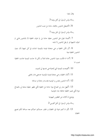 ‫اﻳﻀﺎ‬ ‫وﻗﺎل‬
‫روﻣﻴﺔ‬ ‫أﻫﻞ‬ ‫اﱄ‬ ‫اﻟﺮﺳﻮل‬ ‫ﻟﺲ‬‫ﻮ‬‫ﺑ‬ ‫رﺳﺎﻟﺔ‬3
3: 31‫اﻟﻨﺎﻣﻮس‬ ‫ﻧﺜﺒﺖ‬ ‫ﺑﻞ‬ ‫ﺣﺎﺷﺎ‬ ‫ﺑﺎﻻﳝﺎن‬ ‫اﻟﻨﺎﻣﻮس‬ ‫اﻓﻨﺒﻄﻞ‬
‫روﻣﻴﺔ‬ ‫اﻫﻞ‬ ‫اﱄ‬ ‫اﻟﺮﺳﻮل‬ ‫ﻟﺲ‬‫ﻮ‬‫ﺑ‬ ‫رﺳﺎﻟﺔ‬7
7: 7‫ﱂ‬ ‫ﻓﺎﻧﲏ‬ ‫ﺑﺎﻟﻨﺎﻣﻮس‬ ‫اﻻ‬ ‫اﳋﻄﻴﺔ‬ ‫اﻋﺮف‬ ‫ﱂ‬ ‫ﺑﻞ‬ ‫ﺣﺎﺷﺎ‬ ‫ﺧﻄﻴﺔ‬ ‫اﻟﻨﺎﻣﻮس‬ ‫ﻫﻞ‬ ‫ﻧﻘﻮل‬ ‫ﻓﻤﺎذا‬
‫ﺗﺸﺘﻪ‬ ‫ﻻ‬ ‫اﻟﻨﺎﻣﻮس‬ ‫ﻳﻘﻞ‬ ‫ﱂ‬ ‫ﻟﻮ‬ ‫اﻟﺸﻬﻮة‬ ‫اﻋﺮف‬
7: 8‫و‬ ‫اﳋﻄﻴﺔ‬ ‫ﻟﻜﻦ‬ ‫و‬‫ﺑﺪون‬ ‫ﻻن‬ ‫ﺷﻬﻮة‬ ‫ﻛﻞ‬ ‫ﰲ‬ ‫اﻧﺸﺎت‬ ‫ﺑﺎﻟﻮﺻﻴﺔ‬ ‫ﻓﺮﺻﺔ‬ ‫ﻣﺘﺨﺬة‬ ‫ﻫﻲ‬
‫ﻣﻴﺘﺔ‬ ‫اﳋﻄﻴﺔ‬ ‫اﻟﻨﺎﻣﻮس‬
7: 9‫اﳋﻄﻴﺔ‬ ‫ﻋﺎﺷﺖ‬ ‫اﻟﻮﺻﻴﺔ‬ ‫ﺟﺎءت‬ ‫ﳌﺎ‬ ‫ﻟﻜﻦ‬ ‫و‬ ‫ﻗﺒﻼ‬ ‫ﻋﺎﺋﺸﺎ‬ ‫اﻟﻨﺎﻣﻮس‬ ‫ﺑﺪون‬ ‫ﻓﻜﻨﺖ‬ ‫اﻧﺎ‬ ‫اﻣﺎ‬
‫اﻧﺎ‬ ‫ﻓﻤﺖ‬
7: 10‫ﻟﻠﻤﻮت‬ ‫ﱄ‬ ‫ﻧﻔﺴﻬﺎ‬ ‫ﻫﻲ‬ ‫ﻟﻠﺤﻴﺎة‬ ‫اﻟﱵ‬ ‫اﻟﻮﺻﻴﺔ‬ ‫ﻓﻮﺟﺪت‬
7: 11‫ﺎ‬ ‫ﺧﺪﻋﺘﲏ‬ ‫ﺑﺎﻟﻮﺻﻴﺔ‬ ‫ﻓﺮﺻﺔ‬ ‫ﻣﺘﺨﺬة‬ ‫ﻫﻲ‬ ‫و‬ ‫اﳋﻄﻴﺔ‬ ‫ﻻن‬‫ﻗﺘﻠﺘﲏ‬ ‫و‬
7: 12‫ﺻﺎﳊﺔ‬ ‫و‬ ‫ﻋﺎدﻟﺔ‬ ‫و‬ ‫ﻣﻘﺪﺳﺔ‬ ‫اﻟﻮﺻﻴﺔ‬ ‫و‬ ‫ﻣﻘﺪس‬ ‫اﻟﻨﺎﻣﻮس‬ ‫اذا‬
7: 13‫ﺑﺎﻟﺼﺎﱀ‬ ‫ﱄ‬ ‫ﻣﻨﺸﺌﺔ‬ ‫ﺧﻄﻴﺔ‬ ‫ﺗﻈﻬﺮ‬ ‫ﻟﻜﻲ‬ ‫اﳋﻄﻴﺔ‬ ‫ﺑﻞ‬ ‫ﺣﺎﺷﺎ‬ ‫ﻣﻮﺗﺎ‬ ‫اﻟﺼﺎﱀ‬ ‫ﱄ‬ ‫ﺻﺎر‬ ‫ﻓﻬﻞ‬
‫ﺑﺎﻟﻮﺻﻴﺔ‬ ‫ﺟﺪا‬ ‫ﺧﺎﻃﺌﺔ‬ ‫اﳋﻄﻴﺔ‬ ‫ﺗﺼﲑ‬ ‫ﻟﻜﻲ‬ ‫ﻣﻮﺗﺎ‬
‫اﻟﻴﻬﻮدﻳﺔ‬ ‫اﻟﻄﻘﻮس‬ ‫ﻋﻦ‬ ‫ﻛﻼﻣﻪ‬‫ان‬ ‫ووﺿﺢ‬
‫ﻛﻠﻮﺳﻲ‬‫أﻫﻞ‬ ‫اﱄ‬ ‫اﻟﺮﺳﻮل‬ ‫ﻟﺲ‬‫ﻮ‬‫ﺑ‬ ‫رﺳﺎﻟﺔ‬2
2: 13‫و‬‫ﲜﻤﻴﻊ‬ ‫ﻟﻜﻢ‬ ‫ﻣﺴﺎﳏﺎ‬ ‫ﻣﻌﻪ‬ ‫اﺣﻴﺎﻛﻢ‬ ‫ﺟﺴﺪﻛﻢ‬ ‫ﻏﻠﻒ‬ ‫و‬ ‫اﳋﻄﺎﻳﺎ‬ ‫ﰲ‬ ‫اﺗﺎ‬‫ﻮ‬‫اﻣ‬ ‫ﻛﻨﺘﻢ‬ ‫اذ‬
‫اﳋﻄﺎﻳﺎ‬
http://coptic-treasures.com
 