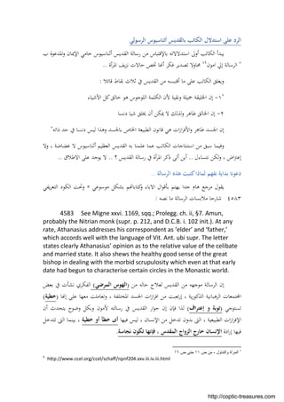 ‫اﻟﺮﺳﻮﻟﻲ‬ ‫أﺛﻨﺎﺳﻴﻮس‬ ‫ﺑﺎﻟﻘﺪﻳﺲ‬ ‫اﻟﻜﺎﺗﺐ‬ ‫اﺳﺘﺪﻻل‬ ‫ﻋﻠﻰ‬ ‫اﻟﺮد‬
‫رﺳﺎﻟ‬ ‫ﻣﻦ‬ ‫ﺑﺎﻹﻗﺘﺒﺎس‬ ‫اﺳﺘﺪﻻﻻﺗﻪ‬ ‫أوﱃ‬ ‫اﻟﻜﺎﺗﺐ‬ ‫ﻳﺒﺪأ‬‫ب‬ ‫اﳌﺪﻋﻮة‬‫و‬ ‫اﻹﳝﺎن‬ ‫ﺣﺎﻣﻲ‬ ‫أﺛﻨﺎﺳﻴﻮس‬ ‫اﻟﻘﺪﻳﺲ‬ ‫ﺔ‬
"‫اﻣﻮن‬ ‫إﱄ‬ ‫اﻟﺮﺳﺎﻟﺔ‬٤
"‫أة‬‫ﺮ‬‫اﳌ‬ ‫ﻳﻒ‬‫ﺰ‬‫ﻧ‬ ‫ﺣﺎﻻت‬ ‫ﲣﺺ‬ ‫ﺎ‬ ‫أ‬ ‫ﻓﻜﺮ‬ ‫ﺗﺼﺪﻳﺮ‬ ‫ﳏﺎوﻻ‬..
‫ﻣﺎ‬ ‫ﻋﻠﻰ‬ ‫اﻟﻜﺎﺗﺐ‬ ‫وﻳﻌﻠﻖ‬‫أﻗﺘﺒﺴﻪ‬‫ﻧﻘﺎط‬ ‫ﺛﻼث‬ ‫ﰲ‬ ‫اﻟﻘﺪﻳﺲ‬ ‫ﻣﻦ‬‫ﻗﺎﺋﻼ‬:
"١-‫اﻷﺷﻴﺎء‬ ‫ﻛﻞ‬‫ﺧﺎﻟﻖ‬ ‫ﻫﻮ‬ ‫اﻟﻠﻮﺟﻮس‬ ‫اﻟﻜﻠﻤﺔ‬ ‫ﻷن‬ ‫وﻧﻘﻴﺔ‬ ‫ﲨﻴﻠﺔ‬ ‫اﳋﻠﻴﻘﺔ‬ ‫إن‬
٢-‫ﻟﺬﻟﻚ‬‫و‬ ‫ﻃﺎﻫﺮ‬ ‫اﳋﺎﻟﻖ‬ ‫إن‬‫دﻧﺴﺎ‬ ‫ﺷﻴﺎ‬ ‫ﳜﻠﻖ‬ ‫أن‬ ‫ﳝﻜﻦ‬ ‫ﻻ‬
‫ذاﺗﻪ‬ ‫ﺣﺪ‬ ‫ﰲ‬ ‫دﻧﺴﺎ‬ ‫ﻟﻴﺲ‬ ‫وﻫﺬا‬ ‫ﺑﺎﳉﺴﺪ‬ ‫اﳋﺎص‬ ‫اﻟﻄﺒﻴﻌﺔ‬ ‫ﻗﺎﻧﻮن‬ ‫ﻫﻲ‬ ‫ات‬‫ز‬‫ا‬‫ﺮ‬‫اﻷﻓ‬‫و‬ ‫ﻃﺎﻫﺮ‬ ‫اﳉﺴﺪ‬ ‫إن‬"
‫وﻻ‬ ، ‫ﻏﻀﺎﺿﺔ‬ ‫ﻻ‬ ‫أﺛﻨﺎﺳﻴﻮس‬ ‫اﻟﻌﻈﻴﻢ‬ ‫اﻟﻘﺪﻳﺲ‬ ‫ﺑﻪ‬ ‫ﻋﻠﻤﻨﺎ‬ ‫ﻋﻤﺎ‬ ‫اﻟﻜﺎﺗﺐ‬ ‫اﺳﺘﻨﺘﺎﺟﺎت‬ ‫ﻣﻦ‬ ‫ﺳﺒﻖ‬ ‫وﻓﻴﻤﺎ‬
‫ﻧﺘﺴﺎءل‬ ‫ﻟﻜﻦ‬‫و‬ ، ‫اض‬‫ﱰ‬‫إﻋ‬..‫؟‬ ‫اﻟﻘﺪﻳﺲ‬ ‫رﺳﺎﻟﺔ‬ ‫ﰲ‬ ‫أة‬‫ﺮ‬‫اﳌ‬ ‫ذﻛﺮ‬ ‫أﺗﻰ‬ ‫أﻳﻦ‬..‫ﻳ‬ ‫ﻻ‬‫ﻮﺟﺪ‬‫اﻻﻃﻼق‬ ‫ﻋﻠﻰ‬..
‫اﻟﺮﺳﺎﻟﺔ‬ ‫ﻫﺬﻩ‬ ‫ﻛﺘﺒﺖ‬‫ﻟﻤﺎذا‬ ‫ﻧﻔﻬﻢ‬ ‫ﺑﺪاﻳﺔ‬ ‫دﻋﻮﻧﺎ‬..
‫ﻣﻮﺳﻮﻋﻲ‬ ‫ﺑﺸﻜﻞ‬ ‫ﻢ‬ ‫ﻛﺘﺎﺑﺎ‬‫و‬ ‫اﻻﺑﺎء‬ ‫ال‬‫ﻮ‬‫ﺑﺄﻗ‬ ‫ﻳﻬﺘﻢ‬ ‫ﺟﺪا‬ ‫ﻫﺎم‬ ‫ﻣﺮﺟﻊ‬ ‫ﻳﻘﻮل‬٥‫ﻳﻔﻲ‬‫ﺮ‬‫اﻟﺘﻌ‬ ‫اﻟﻜﻮد‬ ‫وﲢﺖ‬
٤٥٨٣‫ﻧﺼﻪ‬ ‫ﻣﺎ‬ ‫اﻟﺮﺳﺎﻟﺔ‬ ‫ﻣﻼﺑﺴﺎت‬ ‫ﺷﺎرﺣﺎ‬:
4583 See Migne xxvi. 1169, sqq.; Prolegg. ch. ii, §7. Amun,
probably the Nitrian monk (supr. p. 212, and D.C.B. i. 102 init.). At any
rate, Athanasius addresses his correspondent as ‘elder’ and ‘father,’
which accords well with the language of Vit. Ant. ubi supr. The letter
states clearly Athanasius’ opinion as to the relative value of the celibate
and married state. It also shews the healthy good sense of the great
bishop in dealing with the morbid scrupulosity which even at that early
date had begun to characterise certain circles in the Monastic world.
‫ﻣﻦ‬ ‫ﺣﺎﻟﻪ‬ ‫ﻟﻌﻼج‬ ‫اﻟﻘﺪﻳﺲ‬ ‫ﻣﻦ‬ ‫ﻣﻮﺟﻬﻪ‬ ‫اﻟﺮﺳﺎﻟﺔ‬ ‫إن‬)‫اﻟﻤﺮﺿﻲ‬ ‫اﻟﻬﻮس‬(‫ﺑﻌﺾ‬ ‫ﰲ‬ ‫ﻧﺸﺄت‬ ‫اﻟﻔﻜﺮي‬
‫ﺎ‬ ‫إ‬ ‫ﻋﻠﻰ‬ ‫ﻣﻌﻬﺎ‬ ‫وﺗﻌﺎﻣﻠﺖ‬ ، ‫اﳌﺨﺘﻠﻔﺔ‬ ‫اﳉﺴﺪ‬ ‫ات‬‫ز‬‫ا‬‫ﺮ‬‫اﻓ‬ ‫ﻣﻦ‬ ‫ﺗﻌﺒﺖ‬‫ر‬‫إ‬ ، ‫ﻳﺔ‬‫ر‬‫اﻟﺬﻛﻮ‬ ‫اﻟﺮﻫﺒﺎﻧﻴﺔ‬ ‫ﺘﻤﻌﺎت‬ ‫ا‬)‫ﺧﻄﻴﺔ‬(
‫ﺗﺴﺘﻮﺟﻲ‬)‫اف‬‫ﺮ‬‫إﻋﺘ‬ ‫و‬ ‫ﺗﻮﺑﺔ‬(‫ﻓﺈن‬ ‫ﻟﺬا‬‫ار‬‫ﻮ‬‫ﺣ‬ ‫إن‬‫ﻳﺘﺤﺪث‬ ‫وﺿﻮح‬ ‫وﺑﻜﻞ‬ ‫ﻷﻣﻮن‬ ‫رﺳﺎﻟﺘﻪ‬ ‫ﰲ‬ ‫اﻟﻘﺪﻳﺲ‬‫أن‬
‫اﻹﻓﺮ‬‫ﻓﻴﻬﺎ‬ ‫ﻟﻴﺲ‬ ، ‫اﻹﻧﺴﺎن‬ ‫ﻣﻦ‬ ‫ﺗﺪﺧﻞ‬ ‫ﺑﺪون‬ ‫اﻟﱴ‬ ، ‫اﻟﻄﺒﻴﻌﻴﺔ‬ ‫ات‬‫ز‬‫ا‬‫ﺧﻄﻴﺔ‬ ‫أو‬ ‫ﺧﻄﺄ‬ ‫أى‬‫ﺗﺘﺪﺧﻞ‬ ‫اﻟﱴ‬ ‫ﺑﻴﻨﻤﺎ‬ ،
‫ادة‬‫ر‬‫إ‬ ‫ﻓﻴﻬﺎ‬‫ﻧﺠﺎﺳﺔ‬ ‫ﺗﻜﻮن‬ ‫ﻓﺈﻧﻬﺎ‬ ، ‫اﻟﻤﻘﺪس‬ ‫اﻟﺰواج‬ ‫ﺧﺎرج‬ ‫اﻹﻧﺴﺎن‬.
٤
‫واﻟﺗﻧﺎول‬ ‫اﻟﻣرأة‬-‫ص‬ ‫ﻣن‬١١‫ص‬ ‫ﺣﺗﻰ‬١٦
5
h p://www.ccel.org/ccel/schaﬀ/npnf204.xxv.iii.iv.iii.html
http://coptic-treasures.com
 