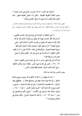 "‫اﻟﺬي‬ ‫ﻫﻮ‬ ‫ﻓﻤﺒﺎرك‬–‫ﻳﺘﻪ‬‫ﺮ‬‫ﺑﺤ‬ ‫ﺷﺒﺎﺑﻪ‬ ‫ﻓﻲ‬ ‫اﻟﺰواج‬ ‫ﻧﻴﺮ‬ ‫ﺣﻤﻞ‬ ‫ﻗﺪ‬ ‫إذ‬–
‫اﻟﻄ‬ ‫اﺳﺘﻌﻤﻞ‬ ‫إذا‬ ‫وﻟﻜﻦ‬ ، ‫اﻟﻄﺒﻴﻌﻴﺔ‬ ‫ﻳﻘﺔ‬‫ﺮ‬‫ﺑﺎﻟﻄ‬ ً‫ﻻ‬‫أﻃﻔﺎ‬ ‫ﻳﻨﺠﺐ‬‫ﻓﺈن‬ ، ‫ﺑﻔﺠﻮر‬ ‫ﺒﻴﻌﺔ‬
‫ﻧﺎة‬ُ‫واﻟﺰ‬ ‫اﻟﻌﺎﻫﺮﻳﻦ‬ ‫ﻳﻨﺘﻈﺮ‬ ‫أﻧﻪ‬ ‫اﻟﺮﺳﻮل‬ ‫ﻋﻨﻪ‬ ‫ﻳﻜﺘﺐ‬ ‫ذﻟﻚ‬ ‫ﻋﻘﺎب‬."
، ‫اﻷﻣﻌﺎء‬ ‫ﻓﻀﻼت‬ ‫أو‬ ‫اﻟﻔﻢ‬ ‫ﺑﺼﺎق‬ ‫أو‬ ‫اﻷﻧﻒ‬ ‫ﳐﺎط‬ ‫ﻣﻦ‬ ‫اﳉﺴﺪ‬ ‫ﺗﻨﻈﻴﻒ‬ ‫ﺑﺄن‬ ، ً‫ﻻ‬‫ﻣﺜﺎ‬ ‫اﻟﺮﺳﺎﻟﺔ‬ ‫ﺗﻌﻄﻰ‬
‫اﻟﱴ‬ ، ‫اﻟﻄﺒﻴﻌﻴﺔ‬ ‫اﳉﻨﺴﻴﺔ‬ ‫ات‬‫ز‬‫ا‬‫ﺮ‬‫اﻹﻓ‬ ‫ﻋﻠﻰ‬ ‫ﻳﻨﻄﺒﻖ‬ ‫ذﻟﻚ‬ ‫أن‬‫و‬ ، ‫اﳋﻄﻴﺔ‬‫و‬ ‫ﺑﺎﳋﻄﺄ‬ ‫إﺣﺴﺎس‬ ‫أى‬ ‫ﻓﻴﻬﺎ‬ ‫ﻳﻜﻮن‬ ‫ﻻ‬
‫ا‬‫ر‬‫إ‬ ‫ﺑﺪون‬‫اﻹﻧﺴﺎن‬ ‫ﺗﺪﺧﻞ‬ ‫أو‬ ‫دة‬..
"‫؟‬ ‫اﻟﻄﺒﻴﻌﻲ‬ ‫اﻟﺠﺴﻢ‬ ‫از‬‫ﺮ‬‫إﻓ‬ ‫ﻓﻲ‬ ‫ﺗﻮﺟﺪ‬ ‫اﻟﺘﻲ‬ ‫اﻟﻨﺠﺎﺳﺔ‬ ‫أو‬ ‫اﻟﺨﻄﻴﺔ‬ ‫ﻫﻲ‬ ‫ﻣﺎ‬
‫ﻛﺎن‬‫ﻟﻮ‬ ‫ﻛﻤﺎ‬‫اﻷﻧﻒ‬ ‫ات‬‫ز‬‫ا‬‫ﺮ‬‫إﻓ‬ ‫ﻣﻦ‬ ‫ﻳﺠﻌﻞ‬ ‫ﺑﺄن‬ ً‫ﺎ‬‫ﻣﻬﺘﻤ‬ ‫اﻹﻧﺴﺎن‬ ‫ﻓﻜﺮ‬ ‫ﻛﺎن‬‫ﻟﻮ‬ ‫ﻛﻤﺎ‬
‫اﻟﻔﻢ‬ ‫ﺼﺎق‬ُ‫ﺑ‬ ‫أو‬ ‫اﻷﻧﻒ‬ ‫ات‬‫ز‬‫ا‬‫ﺮ‬‫إﻓ‬ ‫ﻣﻦ‬ ‫ﻳﺠﻌﻞ‬ ‫ﺑﺄن‬ ً‫ﺎ‬‫ﻣﻬﺘﻤ‬ ‫اﻹﻧﺴﺎن‬ ‫ﻓﻜﺮ‬–‫وﻫﻲ‬
‫ﻃﺒﻴﻌﻴﺔ‬ ‫ﺿﺮورة‬–‫وﻧﻀﻴﻒ‬ ‫؟‬ ‫اﻟﻠﻮم‬ ‫ﻳﺴﺘﺤﻖ‬ ً‫ا‬‫ﺮ‬‫أﻣ‬‫ﻛﻠﻬﺎ‬‫اﻟﺒﻄﻦ‬ ‫ﺗﻔﺮزﻩ‬ ‫ﻣﺎ‬ ً‫ﺎ‬‫أﻳﻀ‬
‫ﻟﻠﺤﻴﻮان‬ ‫ﻃﺒﻴﻌﻴﺔ‬ ‫ﺿﺮورة‬.‫ﻧﺆﻣﻦ‬ ‫ﻛﻨﺎ‬‫ﻓﺄن‬ ، ‫ذﻟﻚ‬ ‫إﻟﻰ‬ ‫وﺑﺎﻹﺿﺎﻓﺔ‬–‫ﺗﻘﻮﻟﻪ‬ ‫ﻣﺎ‬ ‫أن‬
‫اﻹﻟﻬﻴﺔ‬ ‫اﻟﻜﺘﺐ‬–‫ﻳﻨﺘﺞ‬ ‫أن‬ ‫ﻤﻜﻦ‬ُ‫ﻳ‬ ‫ﻓﻜﻴﻒ‬ ، ‫اﷲ‬ ‫ﻳﺪي‬ ‫ﻋﻤﻞ‬ ‫ﻫﻮ‬ ‫اﻹﻧﺴﺎن‬ ‫إن‬
‫؟‬ ‫ﻧﻘﻴﺔ‬ ‫ﻗﻮة‬ ‫ﻣﻦ‬ ‫دﻧﺲ‬ ‫ﻋﻤﻞ‬
‫اﻹﻟﻬﻴﺔ‬ ‫اﻟﺮﺳﻞ‬ ‫أﻋﻤﺎل‬ ‫ﻓﻲ‬ ‫ﺟﺎء‬ ‫ﻣﺎ‬ ‫ﺣﺴﺐ‬ ‫اﻟﻬﻦ‬ ‫رﻳﺔ‬ُ‫ذ‬ ‫ﻧﺤﻦ‬ ‫ﻛﻨﺎ‬‫وإذا‬)‫أﻋﻤﺎل‬
١٧:٢٨(‫ﻧﺠﺲ‬ ٌ‫ﺷﻲء‬ ‫أﻧﻔﺴﻨﺎ‬ ‫ﻓﻲ‬ ‫ﻓﻠﻴﺲ‬ ،.‫اﻟﺨﻄﻴﺔ‬ ‫ﺗﻜﺐ‬‫ﺮ‬‫ﻧ‬ ‫ﺣﻴﻨﻤﺎ‬ ‫وﻟﻜﻨﻨﺎ‬
‫ﻧﺲ‬‫ﱠ‬‫ﺪ‬‫اﻟ‬ ‫ﺠﻠﺐ‬ُ‫ﻳ‬ ‫ﻓﻘﻂ‬ ٍ‫ﻓﻌﻨﺪﺋﺬ‬ ، ‫ﻗﺬارة‬ ‫اﻷﺷﻴﺎء‬ ‫أﻛﺜﺮ‬ ‫وﻫﻲ‬ ،."
‫ﻗﺎﺋﻼ‬ ‫ﺟﺪا‬ ‫ﻫﺎﻣﺎ‬ ‫ﻣﺜﻼ‬ ‫اﻟﻘﺪﻳﺲ‬ ‫ﻳﻀﺮب‬:
".‫ﻳﻘ‬ ‫ﻗﺪ‬ ‫إذن‬‫ﻮ‬‫ﻟﻮن‬))‫ﺑﻮاﺳﻄﺔ‬ ‫ﺑﺘﻨﻮع‬ ‫ﺻﻮرت‬ ‫ﻗﺪ‬ ‫اﻷﻋﻀﺎء‬ ‫ﻛﺎﻧﺖ‬ ‫إن‬
ً‫ﻼ‬‫ﻓﻌ‬ ‫اﺳﺘﻌﻤﺎﻟﻬﺎ‬ ‫ﻓﻲ‬ ‫ﺧﻄﻴﺔ‬ ‫ﻫﻨﺎك‬ ‫ﺗﻮﺟﺪ‬ ‫ﻓﻼ‬ ‫إذن‬ ، ‫اﻟﺨﺎﻟﻖ‬((.‫ﺑﻬﺬا‬ ‫ﻓﻠﻨﻮﻗﻔﻬﻢ‬
‫اﻟﺴﺆال‬:‫ﺗﻘ‬ ‫ﻣﺎذا‬‫ﺼ‬‫ﺑﺎﻻﺳﺘﻌﻤﺎل‬ ‫ﺪون‬–‫اﻻﺳﺘﻌﻤﺎل‬ ‫ذﻟﻚ‬ ‫ﻫﻮ‬ ‫ﻫﻞ‬)‫اﻟﺸﺮﻋﻲ‬(
‫ﻗﺎل‬ ‫ﻋﻨﺪﻣﺎ‬ ‫اﷲ‬ ‫ﺑﻪ‬ ‫ﺳﻤﺢ‬ ‫اﻟﺬي‬"‫أﺛﻤﺮوا‬‫واﻣﻠﺌﻮا‬‫اﻷرض‬) "‫ﺗﻚ‬١:٢٨(،
‫اﻟﻜﻠﻤﺎت‬ ‫ﻓﻲ‬ ‫اﻟﺮﺳﻮل‬ ‫ﻋﻠﻴﻪ‬ ‫ﺻﺎدق‬ ‫واﻟﺬي‬"‫ﻏﻴﺮ‬ ‫واﻟﻤﻀﺠﻊ‬ ‫ﻣﻜﺮم‬ ‫اﻟﺰواج‬
‫دﻧﺲ‬) "‫ﻋﺐ‬١٣:٤(‫اﻟﻤﺸﺎع‬ ‫اﻻﺳﺘﻌﻤﺎل‬ ‫ذﻟﻚ‬ ‫أم‬ ،‫ﻓﻲ‬ ‫ﻳﺠﺮي‬ ‫وﻟﻜﻨﻪ‬ ،
‫؟‬ ‫ﻧﺎ‬‫ز‬ ‫وﺑﺼﻮرة‬ ‫ﺗﻠﺼﺺ‬"
http://coptic-treasures.com
 