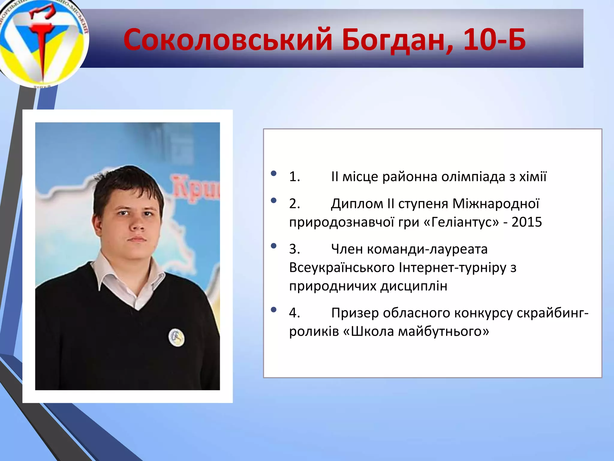 Соколовський Богдан, 10-Б
• 1. ІІ місце районна олімпіада з хімії
• 2. Диплом ІІ ступеня Міжнародної
природознавчої гри «Геліантус» - 2015
• 3. Член команди-лауреата
Всеукраїнського Інтернет-турніру з
природничих дисциплін
• 4. Призер обласного конкурсу скрайбинг-
роликів «Школа майбутнього»
 