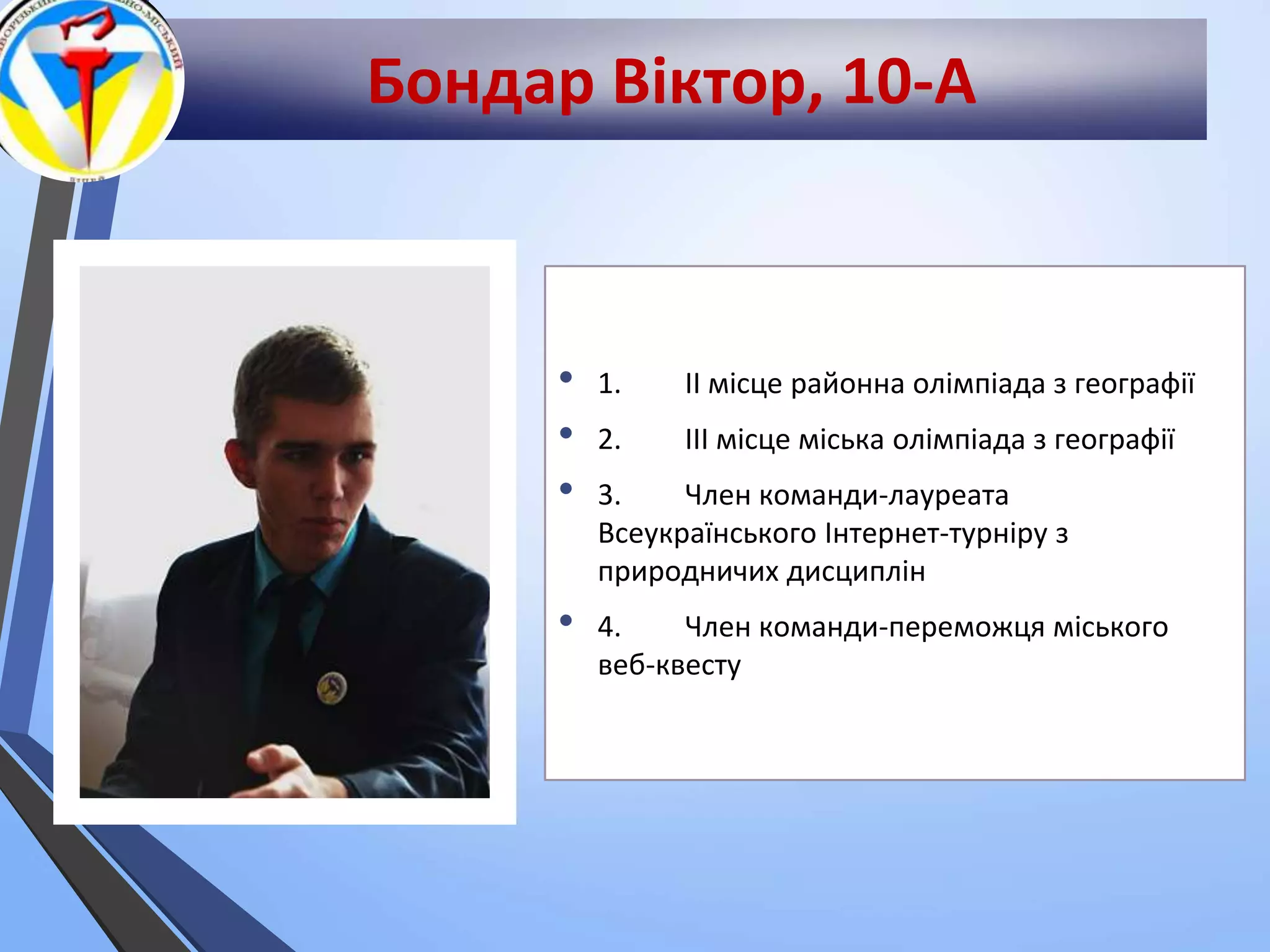Бондар Віктор, 10-А
• 1. ІІ місце районна олімпіада з географії
• 2. ІІІ місце міська олімпіада з географії
• 3. Член команди-лауреата
Всеукраїнського Інтернет-турніру з
природничих дисциплін
• 4. Член команди-переможця міського
веб-квесту
 