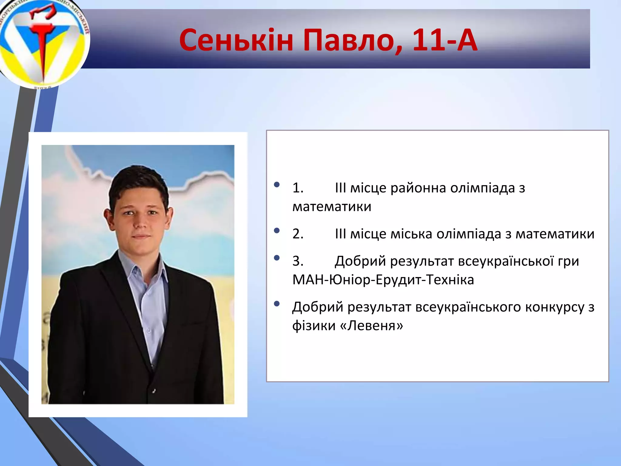 Сенькін Павло, 11-А
• 1. ІІІ місце районна олімпіада з
математики
• 2. ІІІ місце міська олімпіада з математики
• 3. Добрий результат всеукраїнської гри
МАН-Юніор-Ерудит-Техніка
• Добрий результат всеукраїнського конкурсу з
фізики «Левеня»
 
