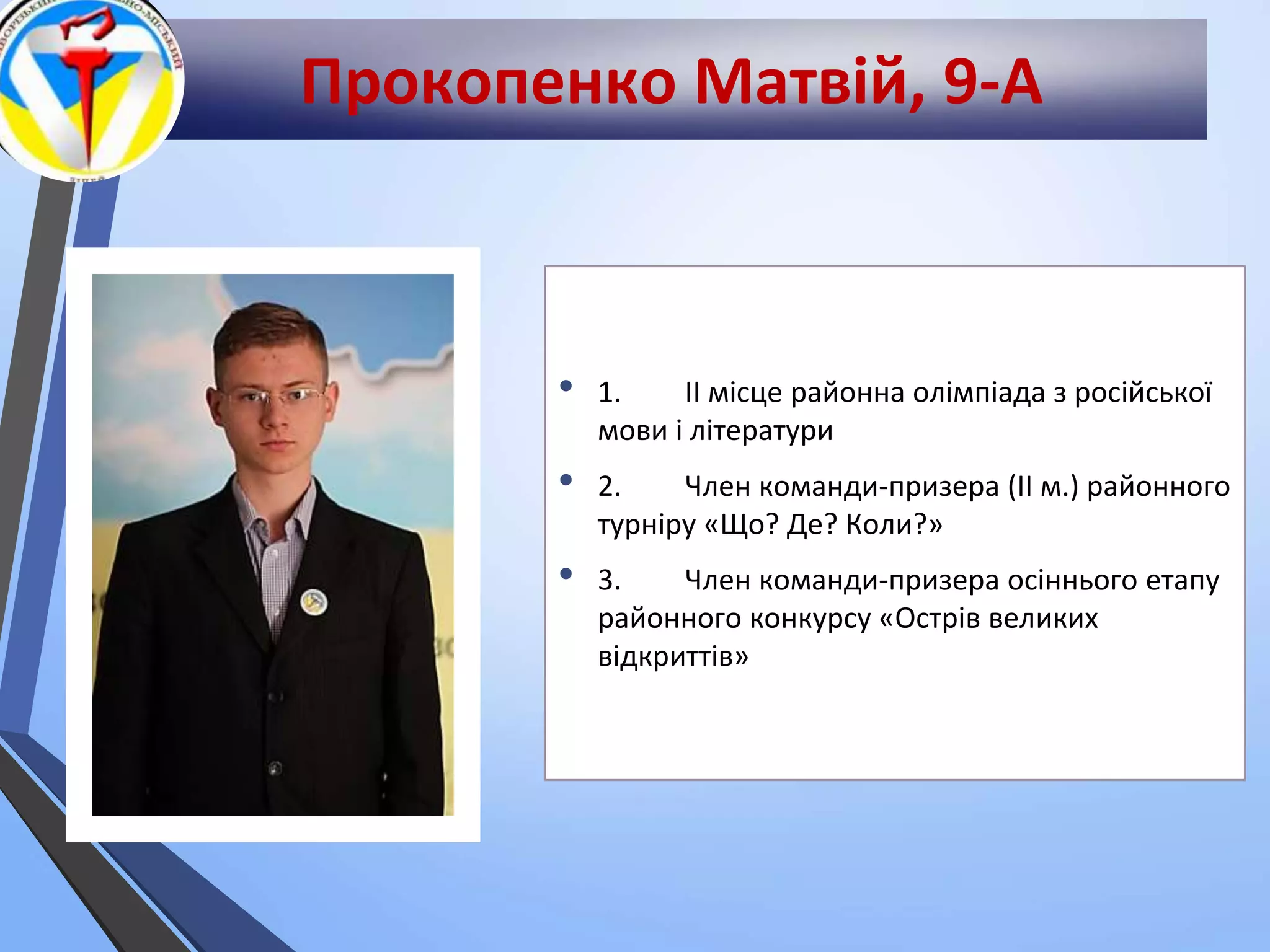 Прокопенко Матвій, 9-А
• 1. ІІ місце районна олімпіада з російської
мови і літератури
• 2. Член команди-призера (ІІ м.) районного
турніру «Що? Де? Коли?»
• 3. Член команди-призера осіннього етапу
районного конкурсу «Острів великих
відкриттів»
 
