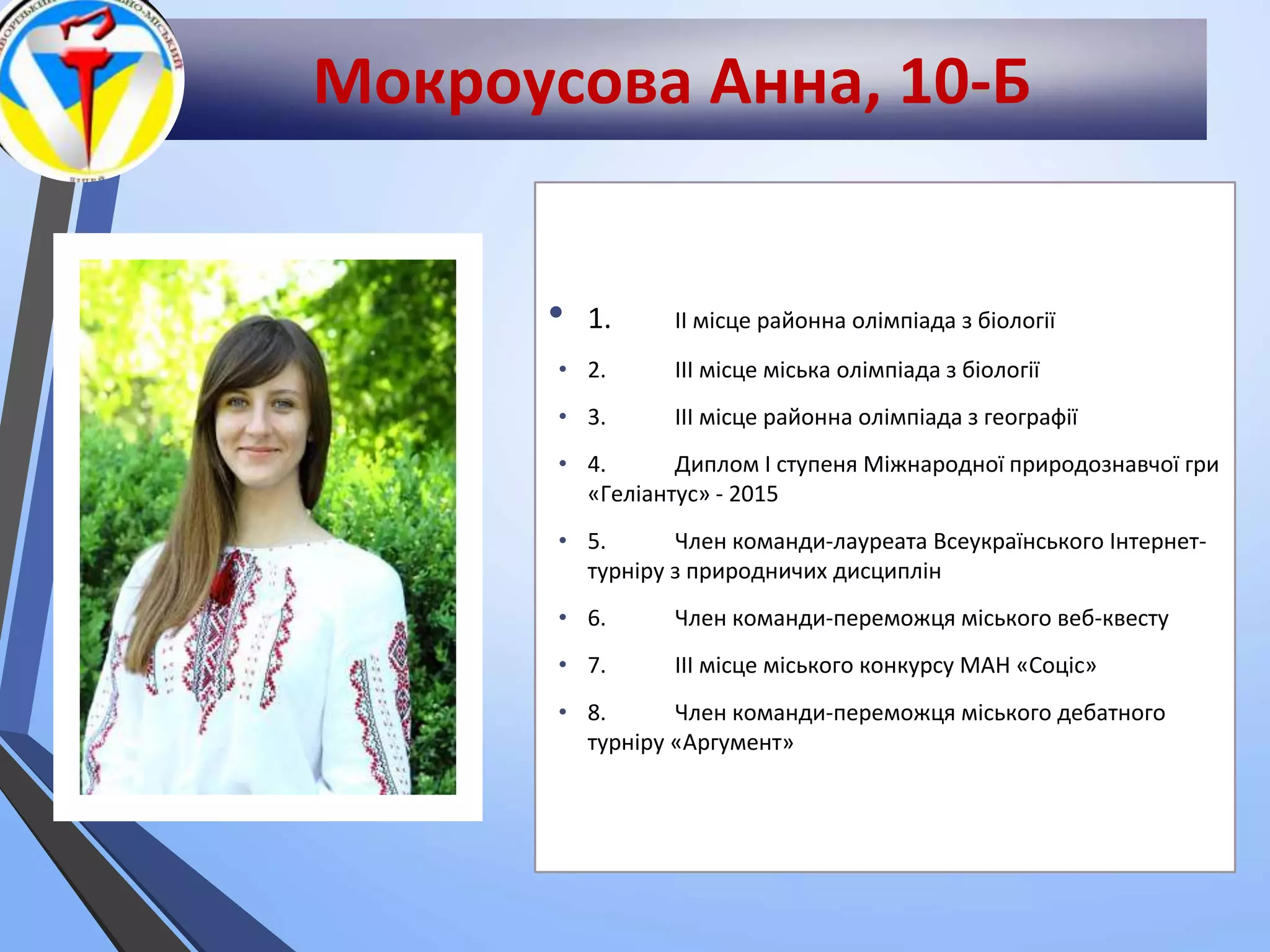 Мокроусова Анна, 10-Б
• 1. ІІ місце районна олімпіада з біології
• 2. ІІІ місце міська олімпіада з біології
• 3. ІІІ місце районна олімпіада з географії
• 4. Диплом І ступеня Міжнародної природознавчої гри
«Геліантус» - 2015
• 5. Член команди-лауреата Всеукраїнського Інтернет-
турніру з природничих дисциплін
• 6. Член команди-переможця міського веб-квесту
• 7. ІІІ місце міського конкурсу МАН «Соціс»
• 8. Член команди-переможця міського дебатного
турніру «Аргумент»
 