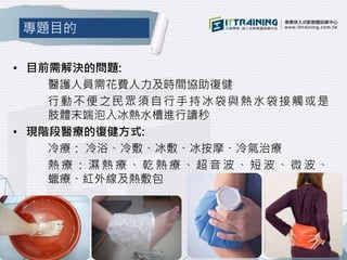 • 目前需解決的問題:
醫護人員需花費人力及時間協助復健
行動不便之民眾須自行手持冰袋與熱水袋接觸或是
肢體末端泡入冰熱水槽進行讀秒
• 現階段醫療的復健方式:
冷療： 冷浴、冷敷、冰敷、冰按摩、冷氣治療
熱 療 ： 濕 熱 療 、 乾 熱 療 、 超 音 波 、 短 波 、 微 波 、
蠟療、紅外線及熱敷包
專題目的
 