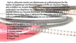 Από τις ελληνικές ταινίες που βασίστηκαν σε μυθιστορήματα δεν θα
πρέπει να ξεχάσουμε την«Καγκελόπορτα» (1978) του Δημήτρη Μακρή,
από το βιβλίο του Αντρέα Φραγκιά, όπου ένα συγκλονιστικό χρονικό του
εγκλεισμού των εξορίστων της Μακρονήσου, και την πρόσφατη«Μικρά
Αγγλία» (2013) του Παντελή Βούλγαρη, από το μυθιστόρημα της
Ιωάννας Καρυστιάνη, όπου η αφήγηση θα κάνει λόγο για τη δύσκολη
καθημερινότητα των γυναικών, αλλά και των ναυτικών οικογενειών της
Άνδρου.
Μερικά από τα βιβλία που έγιναν ταινίες είναι:
1) Το νησί των καταραμένων
2) Το λάθος αστέρι
3) Αγώνες πείνας
4) Ο Άρχοντας των Δαχτυλιδιών
5) Χάρι Πότερ
6) Χόμπιτ
 