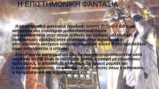 Η ΕΠΙΣΤΗΜΟΝΙΚΗ ΦΑΝΤΑΣΙΑ
Η επιστημονική φαντασία (αγγλικά: science fiction) ή ΕΦ είναι
κατηγορία του ευρύτερου μυθοπλαστικού τομέα
του φανταστικού στην οποία πιθανές και εύλογες μελλοντικές ή
εναλλακτικές εξελίξεις στην επιστήμη, στην τεχνολογία ή
στην κοινωνία κατέχουν κεντρικό ρόλο στην πλοκή ή στο περιβάλλον
όπου εκτυλίσσεται η ιστορία.
Συνηθισμένα αφηγηματικά μοτίβα που κατηγοριοποιούνται κατά
σύμβαση ως ΕΦ είναι το ταξίδι στο χρόνο, η επαφή με εξωγήινους
πολιτισμούς, ο αποικισμός πλανητών, τα ευφυή ρομπότ και
η τεχνητή νοημοσύνη, τα φαινόμενα Ψ, ιδιότητες όπως η αθανασία,
η τηλεμεταφορά και η αορατότητα κτλ.
 