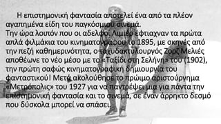 Η επιστημονική φαντασία αποτελεί ένα από τα πλέον
αγαπημένα είδη του παγκόσμιου σινεμά.
Την ώρα λοιπόν που οι αδελφοί Λιμιέρ έφτιαχναν τα πρώτα
απλά φιλμάκια του κινηματογράφου το 1895, με σκηνές από
την πεζή καθημερινότητα, ο ταχυδακτυλουργός Ζορζ Μελιές
αποθέωνε το νέο μέσο με το «Ταξίδι στη Σελήνη» του (1902),
την πρώτη σαφώς κινηματογραφική δημιουργία του
φανταστικού! Μετά ακολούθησε το πρώιμο αριστούργημα
«Μετρόπολις» του 1927 για να παντρέψει μια για πάντα την
επιστημονική φαντασία και το σινεμά, σε έναν άρρηκτο δεσμό
που δύσκολα μπορεί να σπάσει.
 