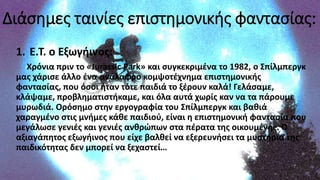 Διάσημες ταινίες επιστημονικής φαντασίας:
1. Ε.Τ. ο Εξωγήινος:
Χρόνια πριν το «Jurassic Park» και συγκεκριμένα το 1982, ο Σπίλμπεργκ
μας χάρισε άλλο ένα ανάλαφρο κομψοτέχνημα επιστημονικής
φαντασίας, που όσοι ήταν τότε παιδιά το ξέρουν καλά! Γελάσαμε,
κλάψαμε, προβληματιστήκαμε, και όλα αυτά χωρίς καν να τα πάρουμε
μυρωδιά. Ορόσημο στην εργογραφία του Σπίλμπεργκ και βαθιά
χαραγμένο στις μνήμες κάθε παιδιού, είναι η επιστημονική φαντασία που
μεγάλωσε γενιές και γενιές ανθρώπων στα πέρατα της οικουμένης. Ο
αξιαγάπητος εξωγήινος που είχε βαλθεί να εξερευνήσει τα μυστήρια της
παιδικότητας δεν μπορεί να ξεχαστεί…
 