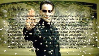 2. The Matrix:
Το έχουν αποκαλέσει συχνά «το Star Wars αυτής της γενιάς» και
πιθανότατα έχουν δίκιο! Το φιλμ του 1999 κατάφερε μάλιστα να κλέψει τη
δόξα από τη νέα περιπέτεια του Λούκας που κυκλοφόρησε την ίδια χρονιά,
γινόμενο Star Wars δηλαδή στη θέση του Star Wars! Το Matrix όχι μόνο
τράβηξε όλα τα βλέμματα των φανατικών του είδους, αλλά εγκαινίασε και
ένα σύμπαν που δεν είχαμε δει ποτέ μέχρι τότε, ήτοι επιστημονική
φαντασία παντρεμένη με γενικότερα φιλοσοφικά και υπαρξιακά
ερωτήματα! Τι είναι η πραγματικότητα; Είναι ο κόσμος μας μια απλή
ψευδαίσθηση; Ποιος ο ρόλος των μηχανών; Και ήταν βέβαια και οι
χορογραφημένες σκηνές μάχης σε slow motion που πυροδότησαν λεγεώνες
μιμητών έκτοτε. Μιλάμε απλά-απλά για διαμάντι του είδους…
 