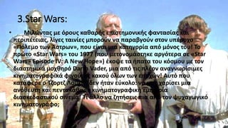 3.Star Wars:
• Μιλώντας με όρους καθαρής επιστημονικής φαντασίας και
περιπέτειας, λίγες ταινίες μπορούν να παραβγούν στον υπέροχο
«Πόλεμο των Άστρων», που είναι μια κατηγορία από μόνος του! Το
πρώτο «Star Wars» του 1977 (που μετονομάστηκε αργότερα σε «Star
Wars - Episode IV: A New Hope») έκοψε τα ήπατα του κόσμου με τον
διαστημικά μοχθηρό Darth Vader, μια από τις πλέον αναγνωρίσιμες
κινηματογραφικά φιγούρες κακού όλων των εποχών! Αυτό που
κατάφερε ο Τζορτζ Λούκας δεν ήταν εύκολο: να μας χαρίσει μια
ανόθευτη και πεντακάθαρη κινηματογραφική εμπειρία
διασκεδαστικού σινεμά! Τι άλλο να ζητήσεις πια από τον ψυχαγωγικό
κινηματογράφο;
 