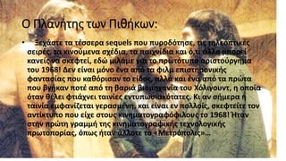 Ο Πλανήτης των Πιθήκων:
• Ξεχάστε τα τέσσερα sequels που πυροδότησε, τις τηλεοπτικές
σειρές, τα κινούμενα σχέδια, τα παιχνίδια και ό,τι άλλο μπορεί
κανείς να σκεφτεί, εδώ μιλάμε για το πρωτότυπο αριστούργημα
του 1968! Δεν είναι μόνο ένα από τα φιλμ επιστημονικής
φαντασίας που καθόρισαν το είδος, αλλά και ένα από τα πρώτα
που βγήκαν ποτέ από τη βαριά βιομηχανία του Χόλιγουντ, η οποία
όταν θέλει φτιάχνει ταινίες εντυπωσιακότατες. Κι αν σήμερα η
ταινία εμφανίζεται γερασμένη, και είναι εν πολλοίς, σκεφτείτε τον
αντίκτυπο που είχε στους κινηματογραφόφιλους το 1968! Ήταν
στην πρώτη γραμμή της κινηματογραφικής τεχνολογικής
πρωτοπορίας, όπως ήταν άλλοτε το «Μετρόπολις»…
 