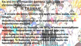 Και από την επιστημονική φαντασία ήρθε η ώρα να
εξετάσουμε μια νέα κατηγορία:
ΤΑ ANIME
Η ιστορία του anime ξεκίνησε στις αρχές του 20ου αιώνα, όταν
Ιάπωνες
σκηνοθέτες πειραματίστηκαν με τις τεχνικές του animation που
διερευνούνταν στη Δύση.
Κατά τη διάρκεια της δεκαετίας του 1970, τα anime αναπτύχθηκαν
περαιτέρω , διαχωρίζοντας το από τις Δυτικές ρίζες του.
Στη δεκαετία του 1980, τα anime ήταν αποδεδειγμένα τα
επικρατέστερα στην Ιαπωνία, και γνώρισε μια έκρηξη στην
παραγωγή. Το διαδίκτυο, επίσης, οδήγησε στην άνοδο του
fansub(υποτιτλισμού) στα anime.
 