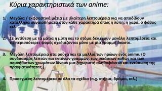 Κύρια χαρακτηριστικά των anime:
1. Μεγάλα / εκφραστικά μάτια με ιδιαίτερη λεπτομέρεια για να αποδίδουν
κατάλληλα συναισθήματα στον κάθε χαρακτήρα όπως η λύπη, η χαρά, ο φόβος
κτλ.
2. Σε αντίθεση με τα μάτια η μύτη και το στόμα δεν έχουν μεγάλη λεπτομέρεια και
τις περισσότερες φορές σχεδιάζονται μόνο με μία γραμμή έκαστο.
3. Μεγάλη λεπτομέρεια στα ρούχα και τα μαλλιά των ηρώων ενός anime. (Ο
συνδυασμός λεπτών και εντόνων γραμμών, των σκιάσεων καθώς και των
ασυνήθιστων χρωμάτων δίνουν μια ξεχωριστή αληθοφάνεια και εντύπωση της
πραγματικότητας.)
4. Προσεγμένη λεπτομέρεια σε όλα τα σχέδια (π.χ. κτήρια, δρόμοι, κτλ.)
 