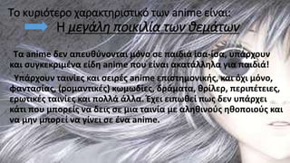 Το κυριότερο χαρακτηριστικό των anime είναι:
Η μεγάλη ποικιλία των θεμάτων
Τα anime δεν απευθύνονται μόνο σε παιδιά ίσα-ίσα, υπάρχουν
και συγκεκριμένα είδη anime που είναι ακατάλληλα για παιδιά!
Υπάρχουν ταινίες και σειρές anime επιστημονικής, και όχι μόνο,
φαντασίας, (ρομαντικές) κωμωδίες, δράματα, θρίλερ, περιπέτειες,
ερωτικές ταινίες και πολλά άλλα. Έχει ειπωθεί πως δεν υπάρχει
κάτι που μπορείς να δεις σε μια ταινία με αληθινούς ηθοποιούς και
να μην μπορεί να γίνει σε ένα anime.
 
