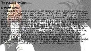Πιο γνωστά Anime:
1) Death Note:
Το Death Note είναι από τα πιο γνωστά anime και από τα συνήθη προτεινόμενα
για αρχάριους. Ξεκίνησε να προβάλλεται στις 3 Οκτωβρίου 2006 και ολοκληρώθηκε
στις 26 Ιουνίου 2007. Αποτελείται από 37 επεισόδια και διηγείται την ιστορία ενός
ευφυούς μαθητή, του Light Yagami, που μια μέρα βρίσκει κατά τύχη ένα τετράδιο
στην αυλή του σχολείου του. Γρήγορα ανακαλύπτει ότι πρόκειται για ένα τετράδιο το
οποίο έχει την ικανότητα να σκοτώνει οποιουδήποτε το όνομα είναι γραμμένο στις
σελίδες του είτε με τον τρόπο που επιλέγει ο κάτοχός του είτε με καρδιακή
προσβολή. Το τετράδιο αυτό το έριξε στη γη ένας Shinigami (δηλαδή ένας Θεός του
Θανάτου) ο οποίος συντροφεύει τον Light και είναι ορατός μόνο σ’αυτόν. Ο Light,
συνειδητοποιώντας τη δύναμη που έχει, αποφασίζει να λάβει δράση σκοτώνοντας
όλους τους κακοποιούς, αυτούς που είναι ήδη φυλακισμένοι και αυτούς που
κατηγορούνται για έγκλημα. Όμως έρχονται να του σταθούν εμπόδιο η ιαπωνική
αστυνομία σε συνεργασία με το FBI οι οποίοι αρχίζουν να ασχολούνται με την
υπόθεση και προσλαμβάνουν τον ιδιοφυή και εκκεντρικό ντετέκτιβ L, εξειδικευμένο
σε δύσκολες υποθέσεις, για να λύσει το μυστήριο των φόνων και να πιάσει τον
δολοφόνο. Πολύ mindfuck και μια αναμφίβολα ενδιαφέρουσα ιστορία
 