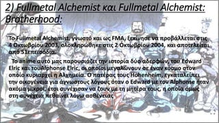 2) Fullmetal Alchemist και Fullmetal Alchemist:
Brotherhood:
Το Fullmetal Alchemist, γνωστό και ως FMA, ξεκίνησε να προβάλλεται στις
4 Οκτωβρίου 2003, ολοκληρώθηκε στις 2 Οκτωβρίου 2004, και αποτελείται
από 51επεισόδια.
Το anime αυτό μας παρουσιάζει την ιστορία δύο αδερφών, του Edward
Elric και τουAlphonse Elric, οι οποίοι μεγαλώνουν σε έναν κόσμο στον
οποίο κυριαρχεί η Αλχημεία. Ο πατέρας τους Hohenheim, εγκαταλείπει
την οικογένεια για άγνωστους λόγους όταν ο Edward με τον Alphonse ήταν
ακόμα μικροί, έτσι συνέχισαν να ζουν με τη μητέρα τους, η οποία όμως
στη συνέχεια πεθαίνει λόγω ασθένειας
 