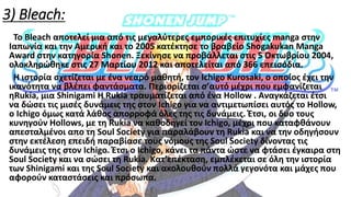 3) Bleach:
Το Bleach αποτελεί μια από τις μεγαλύτερες εμπορικές επιτυχίες manga στην
Ιαπωνία και την Αμερική και το 2005 κατέκτησε το βραβείο Shogakukan Manga
Award στην κατηγορία Shonen. Ξεκίνησε να προβάλλεται στις 5 Οκτωβρίου 2004,
ολοκληρώθηκε στις 27 Μαρτίου 2012 και αποτελείται από 366 επεισόδια.
Η ιστορία σχετίζεται με ένα νεαρό μαθητή, τον Ichigo Kurosaki, ο οποίος έχει την
ικανότητα να βλέπει φαντάσματα. Περιορίζεται σ’αυτό μέχρι που εμφανίζεται
ηRukia, μια Shinigami Η Rukia τραυματίζεται από ένα Hollow . Αναγκάζεται έτσι
να δώσει τις μισές δυνάμεις της στον Ichigo για να αντιμετωπίσει αυτός το Hollow,
ο Ichigo όμως κατά λάθος απορροφά όλες της τις δυνάμεις. Έτσι, οι δυο τους
κυνηγούν Hollows, με τη Rukia να καθοδηγεί τον Ichigo, μέχρι που καταφθάνουν
απεσταλμένοι απο τη Soul Society για παραλάβουν τη Rukia και να την οδηγήσουν
στην εκτέλεση επειδή παραβίασε τους νόμους της Soul Society δίνοντας τις
δυνάμεις της στον Ichigo. Έτσι ο Ichigo, κάνει τα πάντα ώστε να φτάσει έγκαιρα στη
Soul Society και να σώσει τη Rukia. Κατ’επέκταση, εμπλέκεται σε όλη την ιστορία
των Shinigami και της Soul Society και ακολουθούν πολλά γεγονότα και μάχες που
αφορούν καταστάσεις και πρόσωπα.
 