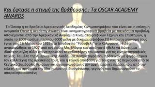 Και έφτασε η στιγμή της βράβευσης : Τα OSCAR ACADEMY
AWARDS
Τα Όσκαρ ή τα Βραβεία Αμερικανικής Ακαδημίας Κινηματογράφου που είναι και η επίσημη
ονομασία Oscar ή Academy Awards είναι κινηματογραφικά βραβεία με παγκόσμια προβολή.
Απονέμονται από την Αμερικανική Ακαδημία Κινηματογραφικών Τεχνών και Επιστημών, η
οποία το 2009 αριθμεί περίπου 6000 μέλη με δικαίωμα ψήφου.[1] Η πρώτη απονομή τους
έγινε στις 16 Μαΐου του 1929 στο ξενοδοχείο "Ρούσβελτ" στο Χόλυγουντ. Η ιδέα
ανακοινώθηκε το 1927 από τον Λούις Μπ. Μάγερ και αυτό γιατί ήθελε να δώσει μια
ιδιαίτερη αίγλη αλλά και να προκαλεί το ενδιαφέρον του κοινού για τις κινηματογραφικές
ταινίες. Τα μέλη της Αμερικανικής Ακαδημίας Κινηματογράφου πρότειναν με ψήφο αρχικά
τον καλλιτέχνη της αρεσκείας τους, και η τελική απόφαση για τους νικητές περνούσε από το
Κεντρικό Συμβούλιο Κρίσεων και ανακοινωνόταν, στην αρχή, μερικές ημέρες πριν από την
τελετή, και αργότερα την ίδια ημέρα της διοργάνωσης, γεγονός που δημιουργούσε το
απαραίτητο σασπένς
 