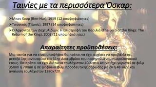 Ταινίες με τα περισσότερα Όσκαρ:
Μπεν Χουρ (Ben-Hur), 1959 (12 υποψηφιότητες)
Τιτανικός (Titanic), 1997 (14 υποψηφιότητες)
Ο Άρχοντας των Δαχτυλιδιών: Η Επιστροφή του Βασιλιά (The Lord of the Rings: The
Return of the King), 2003 (11 υποψηφιότητες)
Απαραίτητες προϋποθέσεις:
Μια ταινία για να είναι υποψήφια θα πρέπει να έχει αρχίσει να προβάλλεται
μεταξύ 1ης Ιανουαρίου και 31ης Δεκεμβρίου του προηγούμενου ημερολογιακού
έτους. Θα πρέπει να έχει διάρκεια τουλάχιστον 40 λεπτά και να έχει γυριστεί σε φιλμ
35mm ή 70mm ή σε ψηφιακό φιλμ προοδευτικής σάρωσης με 24 ή 48 καρέ και
ανάλυση τουλάχιστον 1280x720.
 