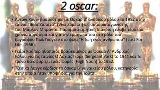 2 oscar:
• Άντονι Κουίν βραβεύτηκε με Όσκαρ β' ανδρικού ρόλου το 1952 στην
ταινία "Βίβα Ζαπάτα" (Viva Zapata!) ως συμπρωταγωνιστής
του Μάρλον Μπράντο. Παρόμοια τιμητική διάκριση έλαβε τέσσερα
χρόνια αργότερα και για την ερμηνεία του στο ρόλο του
ζωγράφου Πωλ Γκογκέν στο φιλμ "Η ζωή ενός ανθρώπου" (Lust For
Life, 1956).
• Γκάρι Κούπερ ηθοποιός βραβευμένος με Όσκαρ Α' Ανδρικού
Ρόλου για τις ταινίες Ο Λοχίας Γιορκ (Sergeant York) το 1941 και Το
τρένο θα σφυρίξει τρεις φορές (High Noon) το 1952.
• Τζέσικα Λανγκ κέρδισε το όσκαρ Β' γυναικείου ρόλου, κατηγορία
στην οποία ήταν υποψήφια για την Τούτσι.
 