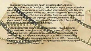 Ιδιαίτερα εντυπωσιακή ήταν η πρώτη κινηματογραφική λήψη που
πραγματοποιήθηκε στις 14 Οκτωβρίου, 1888. Η πρώτη «πρωτόγονη» προσπάθεια
για καταγραφή της κίνησης σε κινηματογραφική μηχανή είναι γεγονός. Στον κήπο
του σπιτιού της οικογένειας Whitley, στο Oakwood Grange Road, Roundhay, ένα
προάστιο του Leeds, στο Yorkshire, της Μεγάλης Βρετανίας, ο Aime Augustin Louis
Le Prince χρησιμοποιώντας μία μηχανή με μονό φακό, καταγράφει τους
«πρωταγωνιστές» της ταινίας, σε ένα βίντεο διάρκειας μόλις 2 δευτερολέπτων, το
οποίο αποτελούνταν από μόλις 4 πλαίσια (καρέ).
Έπειτα ακολούθησε η πρώτη ταινία μικρού μήκους . Γενικά, οι πρώτες
κινηματογραφικές ταινίες ήταν μικρής διάρκειας, παρουσιάζοντας συνήθως
στατικά, μία σκηνή της καθημερινότητας. Αποτελούνταν συνήθως από ένα
μοναδικό πλάνο που κάδραρε μια δράση, ως επί το πλείστον σε απόσταση
γενικού πλάνου.Η πρώτη ταινία μικρού μήκους έγινε το 1895.Η ημερομινία
αναφέρεται ως η επίσημη ημέρα που ο κινηματογράφος με την σημερινή του
γνωστή μορφή έκανε την εμφάνισή του.
 