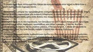 Το μεγαλύτερο όμως επίτευγμα που έφερε τον κινηματογράφο στην τελική ευθεία ήταν η
πρώτη ομιλούσα και έγχρωμη ταινία.
Ουσιαστικά, η ιστορία του ηχογραφημένου κινηματογραφικού ήχου ξεκίνησε το 1926, όταν η
Warner Brothers παρουσίασε μία συσκευή (Vitaphone), η οποία έδινε τη δυνατότητα
αναπαραγωγής μουσικής, μέσω ενός δίσκου που συγχρονιζόταν με την μηχανή προβολής της
ταινίας
Βασισμένη σε αυτή τη νέα τεχνολογία, τον Οκτώβριο του 1927, αφού λίγους μήνες πριν είχαν
μεσολαβήσει κι άλλες παρόμοιες προσπάθειες από άλλες εταιρείες, η Warner Brothers
κυκλοφόρησε την πρώτη ταινία μεγάλου μήκους, «The Jazz Singer», η οποία αν και κατά το
μεγαλύτερο μέρος της ήταν βουβή, υπήρξε η πρώτη που περιείχε διαλόγους.
Οι πρώτες έγχρωμες ταινίες εμφανίστηκαν σχεδόν την ίδια εποχή με τις πρώτες ομιλούσες.
Το πρώτο καταγεγγραμένο έγχρωμο εμπορικό φιλμ με φυσικά χρώματα, είναι μια οχτάλεπτη
βρετανική παραγωγή του 1908, το «A Visit to the Seaside» με σκηνοθέτη τον Τζορτζ Άλμπερτ
Σμιθ (George Albert Smith), βασισμένο στην τεχνική Kinemacolor.
 