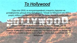 Το Hollywood
Γύρω στο 1910, οι κινηματογραφικές εταιρείες άρχισαν να
μεταφέρονται μόνιμα στην Καλιφόρνια. Τελικά το Χόλιγουντ και άλλες
μικρές πόλεις στα προάστια του Λος Άντζελες έγιναν ο τόπος μιας
εκτεταμένης κινηματογραφικής παραγωγής.
Το πρώτο στούντιο στο Χόλιγουντ ήταν της Nestor Studios to 1911. Ο
σκηνοθέτης Ντέιβιντ Γκρίφιθ στάλθηκε από την εταιρεία Biograph να
εξερευνήσει και να βιντεοσκόπησει τις νέες περιοχές, για να
διαπιστώσουν κατά πόσο ήταν κατάλληλες για την κινηματογράφηση
ταινιών. Ο Ντέιβιντ Γκρίφιθ γύρισε εκεί την πρώτη ταινία με όνομα «In
old Hollywood» η οποία είναι η πρώτη ταινία που γυρίστηκε στο
Χόλιγουντ.
 