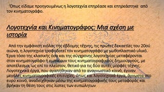 Όπως είδαμε προηγουμένως η λογοτεχνία επηρέασε και επηρεάστηκε από
τον κινηματογράφο.
Λογοτεχνία και Κινηματογράφος: Μια σχέση με
ιστορία
Από την εμφάνιση κιόλας της έβδομης τέχνης, τις πρώτες δεκαετίες του 20ού
αιώνα, η λογοτεχνία τροφοδοτεί τον κινηματογράφο με μυθοπλαστικό υλικό.
Έργα τόσο της κλασικής όσο και της σύγχρονης λογοτεχνίας μεταφέρονται
στον κινηματογράφο ή εμπνέουν τους κινηματογραφικούς δημιουργούς, με
αποτέλεσμα, ως επί το πλείστον, θετικό για τις δύο αυτές μορφές τέχνης.
Λογοτεχνικά έργα, που αγαπήθηκαν από το αναγνωστικό κοινό, έγιναν
μεγάλες κινηματογραφικές επιτυχίες, όπως και λογοτεχνικά έργα, άγνωστα στο
ευρύ κοινό, αναδείχθηκαν μέσω της κινηματογραφικής τους μεταφοράς και
βρήκαν τη θέση τους στις λίστες των ευπώλητων
 