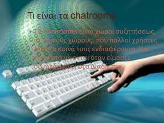 Τι είναι τα chatrooms.
 Τα chatrooms είναι χώροι συζητήσεως,
σε κοινούς χώρους, που πολλοί χρήστες
λένε τα κοινά τους ενδιαφέροντα. Και
όλα αυτά γίνονται όταν είμαστε
συνδεδεμένοι στο Διαδίκτυο.
 