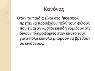 Κανόνας
Όταν τα παιδιά είναι στο facebook
πρέπει να προσέχουν πολύ τους φίλους
που είναι άγνωστοι επειδή νομίζουν ότι
δίνουν πληροφορίες στον εαυτό τους
γιατί πολύ εύκολα μπορούν να βρεθούν
σε κινδύνους.
 