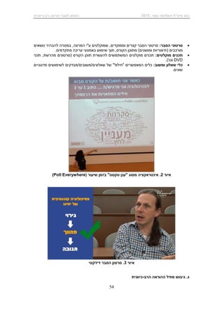 ,‫עשר‬ ‫השלושה‬ ‫מיט"ל‬ ‫כנס‬2015‫רב‬ ‫הוראה‬ ‫לעבר‬ ‫המסע‬-‫כיוונית‬
54
:‫הסבר‬ ‫סרטוני‬‫וממוקדים‬ ‫קצרים‬ ‫הסבר‬ ‫סרטוני‬,‫המרצה‬ ‫ע"י‬ ‫שמוקלטים‬ ,‫במטרה‬‫נושאים‬ ‫להבהיר‬
‫מורכבים‬)‫ומושגים‬ ‫(תיאוריות‬‫ה‬ ‫מתוכן‬‫קורס‬‫מתקדמים‬ ‫עריכה‬ ‫באמצעי‬ ‫שימוש‬ ‫תוך‬ ,.
:‫מוקלטים‬ ‫תכנים‬‫תכני‬ ,‫מהרשת‬ ‫(סרטונים‬ ‫הקורס‬ ‫תוכן‬ ‫להעשרת‬ ‫המשתמשים‬ ‫מוקלטים‬ ‫תכנים‬
DVD.)'‫וכו‬
‫שאלון‬ ‫כלי‬‫ו‬:‫משוב‬‫המאפשרים‬ ‫כלים‬‫"חילול‬‫של‬ "‫שאלונים‬/‫/משובים‬‫מבדקים‬‫פדגוגיים‬ ‫לשימושים‬
‫שונים‬.
‫איור‬2.‫שיעור‬ ‫בזמן‬ "‫טקסט‬ ‫"ענן‬ ‫מסוג‬ ‫אינטראקציה‬(Poll Everywhere)
‫איור‬3.‫סרטון‬‫דידקטי‬ ‫הסבר‬
‫ג‬.‫גיבוש‬‫הרב‬ ‫ההוראה‬ ‫מודל‬-‫כיוונית‬
 