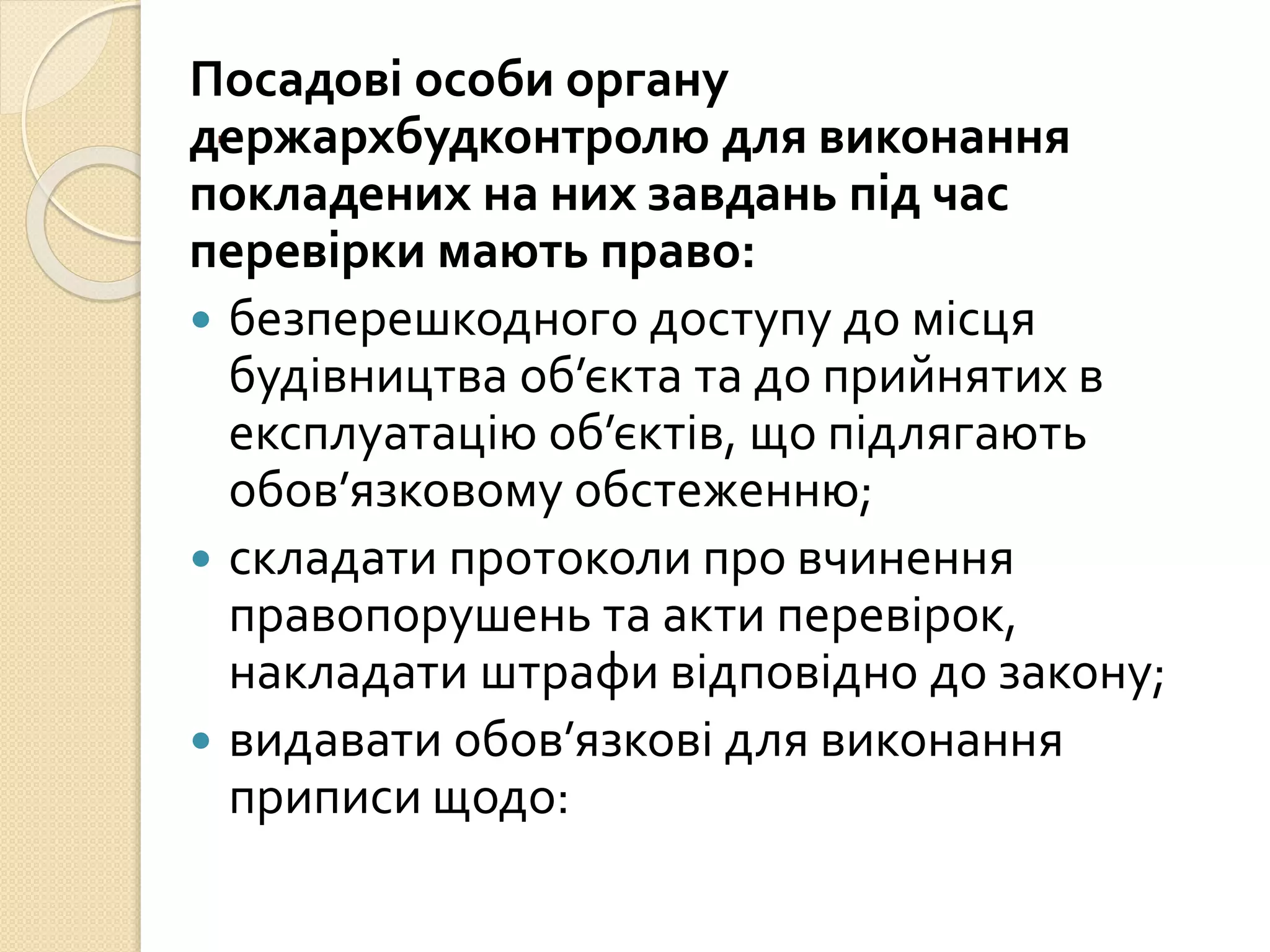 .
Посадові особи органу
держархбудконтролю для виконання
покладених на них завдань під час
перевірки мають право:
 безперешкодного доступу до місця
будівництва об’єкта та до прийнятих в
експлуатацію об’єктів, що підлягають
обов’язковому обстеженню;
 складати протоколи про вчинення
правопорушень та акти перевірок,
накладати штрафи відповідно до закону;
 видавати обов’язкові для виконання
приписи щодо:
 