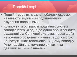 Подвійні зорі.
• Подвійні зорі, які можна побачити окремо,
називають видимими подвійними чи
візуально-подвійними.
• Компоненти більшості подвійних систем
занадто близькі одна до одної або ж занадто
віддалені від Сонячної системи, через що їх
неможливо розрізнити навіть за допомогою
найпотужніших телескопів. В цьому випадку
їхню подвійність можливо виявити за
деякими іншими ознаками:
 