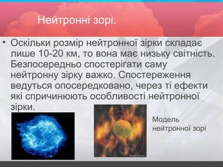 Нейтронні зорі.
• Оскільки розмір нейтронної зірки складає
лише 10-20 км, то вона має низьку світність.
Безпосередньо спостерігати саму
нейтронну зірку важко. Спостереження
ведуться опосередковано, через ті ефекти
які спричинюють особливості нейтронної
зірки.
Модель
нейтронної зорі
 