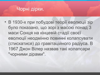 Чорні дірки.
• В 1930-х при побудові теорії еволюції зір
було показано, що зорі з масою понад 3
маси Сонця на кінцевій стадії своєї
еволюції неодмінно повинні колапсувати
(стискатися) до гравітаційного радіуса. В
1967 Джон Вілер назвав такі колапсари
"чорними дірами".
 