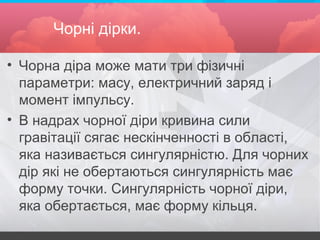 Чорні дірки.
• Чорна діра може мати три фізичні
параметри: масу, електричний заряд і
момент імпульсу.
• В надрах чорної діри кривина сили
гравітації сягає нескінченності в області,
яка називається сингулярністю. Для чорних
дір які не обертаються сингулярність має
форму точки. Сингулярність чорної діри,
яка обертається, має форму кільця.
 
