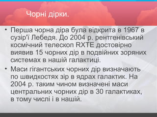 Чорні дірки.
• Перша чорна діра була відкрита в 1967 в
сузір'ї Лебедя. До 2004 р. рентгенівський
космічний телескоп RXTE достовірно
виявив 15 чорних дір в подвійних зоряних
системах в нашій галактиці.
• Маси гігантських чорних дір визначають
по швидкостях зір в ядрах галактик. На
2004 р. таким чином визначені маси
центральних чорних дір в 30 галактиках,
в тому числі і в нашій.
 