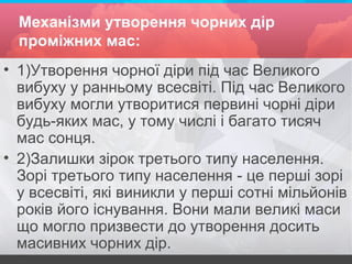 Механізми утворення чорних дір
проміжних мас:
• 1)Утворення чорної діри під час Великого
вибуху у ранньому всесвіті. Під час Великого
вибуху могли утворитися первині чорні діри
будь-яких мас, у тому числі і багато тисяч
мас сонця.
• 2)Залишки зірок третього типу населення.
Зорі третього типу населення - це перші зорі
у всесвіті, які виникли у перші сотні мільйонів
років його існування. Вони мали великі маси
що могло призвести до утворення досить
масивних чорних дір.
 