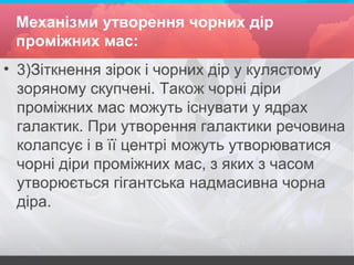 Механізми утворення чорних дір
проміжних мас:
• 3)Зіткнення зірок і чорних дір у кулястому
зоряному скупчені. Також чорні діри
проміжних мас можуть існувати у ядрах
галактик. При утворення галактики речовина
колапсує і в її центрі можуть утворюватися
чорні діри проміжних мас, з яких з часом
утворюється гігантська надмасивна чорна
діра.
 