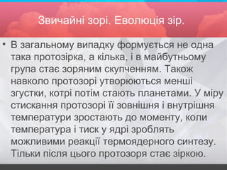 Звичайні зорі. Еволюція зір.
• В загальному випадку формується не одна
така протозірка, а кілька, і в майбутньому
група стає зоряним скупченням. Також
навколо протозорі утворюються менші
згустки, котрі потім стають планетами. У міру
стискання протозорі її зовнішня і внутрішня
температури зростають до моменту, коли
температура і тиск у ядрі зроблять
можливими реакції термоядерного синтезу.
Тільки після цього протозоря стає зіркою.
 